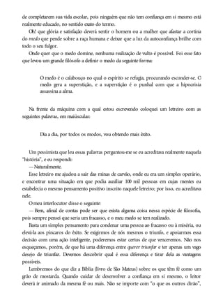 de completarem sua vida escolar, pois ninguém que não tem confiança em si mesmo está
realmente educado, no sentido exato do termo.
Oh! que glória e satisfação deverá sentir o homem ou a mulher que afastar a cortina
do medo que pende sobre a raça humana e deixar que a luz da autoconfiança brilhe com
todo o seu fulgor.
Onde quer que o medo domine, nenhuma realização de vulto é possível. Foi esse fato
que levou um grande filósofo a definir o medo da seguinte forma:
O medo é o calabouço no qual o espírito se refugia, procurando esconder-se. O
medo gera a superstição, e a superstição é o punhal com que a hipocrisia
assassina a alma.
Na frente da máquina com a qual estou escrevendo coloquei um letreiro com as
seguintes palavras, em maiúsculas:
Dia a dia, por todos os modos, vou obtendo mais êxito.
Um pessimista que leu essas palavras perguntou-me se eu acreditava realmente naquela
“história”, e eu respondi:
—Naturalmente.
Esse letreiro me ajudou a sair das minas de carvão, onde eu era um simples operário,
e encontrar uma situação em que podia auxiliar 100 mil pessoas em cujas mentes eu
estabelecia o mesmo pensamento positivo inscrito naquele letreiro; por isso, eu acreditava
nele.
Omeu interlocutor disse o seguinte:
— Bem, afinal de contas pode ser que exista alguma coisa nessa espécie de filosofia,
pois sempre pensei que seria um fracasso, e o meu medo se tem realizado.
Basta um simples pensamento para condenar uma pessoa ao fracasso ou à miséria, ou
elevá-la aos píncaros do êxito. Se exigirmos de nós mesmos o triunfo, e apoiarmos essa
decisão com uma ação inteligente, poderemos estar certos de que venceremos. Não nos
esqueçamos, porém, de que há uma diferença entre querer triunfar e ter apenas um vago
desejo de triunfar. Devemos descobrir qual é essa diferença e tirar dela as vantagens
possíveis.
Lembremos do que diz a Bíblia (livro de São Mateus) sobre os que têm fé como um
grão de mostarda. Quando cuidar de desenvolver a confiança em si mesmo, o leitor
deverá ir animado da mesma fé ou mais. Não se importe com “o que os outros dirão”,
 