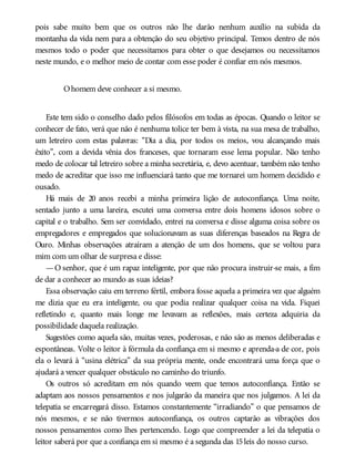 pois sabe muito bem que os outros não lhe darão nenhum auxílio na subida da
montanha da vida nem para a obtenção do seu objetivo principal. Temos dentro de nós
mesmos todo o poder que necessitamos para obter o que desejamos ou necessitamos
neste mundo, e o melhor meio de contar com esse poder é confiar em nós mesmos.
Ohomem deve conhecer a si mesmo.
Este tem sido o conselho dado pelos filósofos em todas as épocas. Quando o leitor se
conhecer de fato, verá que não é nenhuma tolice ter bem à vista, na sua mesa de trabalho,
um letreiro com estas palavras: “Dia a dia, por todos os meios, vou alcançando mais
êxito”, com a devida vênia dos franceses, que tornaram esse lema popular. Não tenho
medo de colocar tal letreiro sobre a minha secretária, e, devo acentuar, também não tenho
medo de acreditar que isso me influenciará tanto que me tornarei um homem decidido e
ousado.
Há mais de 20 anos recebi a minha primeira lição de autoconfiança. Uma noite,
sentado junto a uma lareira, escutei uma conversa entre dois homens idosos sobre o
capital e o trabalho. Sem ser convidado, entrei na conversa e disse alguma coisa sobre os
empregadores e empregados que solucionavam as suas diferenças baseados na Regra de
Ouro. Minhas observações atraíram a atenção de um dos homens, que se voltou para
mim com um olhar de surpresa e disse:
—O senhor, que é um rapaz inteligente, por que não procura instruir-se mais, a fim
de dar a conhecer ao mundo as suas ideias?
Essa observação caiu em terreno fértil, embora fosse aquela a primeira vez que alguém
me dizia que eu era inteligente, ou que podia realizar qualquer coisa na vida. Fiquei
refletindo e, quanto mais longe me levavam as reflexões, mais certeza adquiria da
possibilidade daquela realização.
Sugestões como aquela são, muitas vezes, poderosas, e não são as menos deliberadas e
espontâneas. Volte o leitor à fórmula da confiança em si mesmo e aprenda-a de cor, pois
ela o levará à “usina elétrica” da sua própria mente, onde encontrará uma força que o
ajudará a vencer qualquer obstáculo no caminho do triunfo.
Os outros só acreditam em nós quando veem que temos autoconfiança. Então se
adaptam aos nossos pensamentos e nos julgarão da maneira que nos julgamos. A lei da
telepatia se encarregará disso. Estamos constantemente “irradiando” o que pensamos de
nós mesmos, e se não tivermos autoconfiança, os outros captarão as vibrações dos
nossos pensamentos como lhes pertencendo. Logo que compreender a lei da telepatia o
leitor saberá por que a confiança em si mesmo é a segunda das 15leis do nosso curso.
 