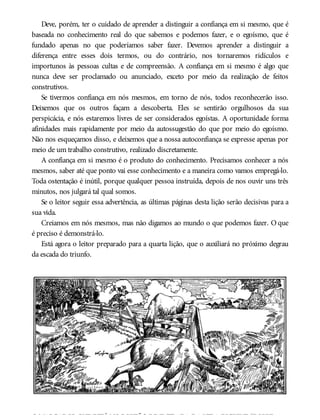Deve, porém, ter o cuidado de aprender a distinguir a confiança em si mesmo, que é
baseada no conhecimento real do que sabemos e podemos fazer, e o egoísmo, que é
fundado apenas no que poderíamos saber fazer. Devemos aprender a distinguir a
diferença entre esses dois termos, ou do contrário, nos tornaremos ridículos e
importunos às pessoas cultas e de compreensão. A confiança em si mesmo é algo que
nunca deve ser proclamado ou anunciado, exceto por meio da realização de feitos
construtivos.
Se tivermos confiança em nós mesmos, em torno de nós, todos reconhecerão isso.
Deixemos que os outros façam a descoberta. Eles se sentirão orgulhosos da sua
perspicácia, e nós estaremos livres de ser considerados egoístas. A oportunidade forma
afinidades mais rapidamente por meio da autossugestão do que por meio do egoísmo.
Não nos esqueçamos disso, e deixemos que a nossa autoconfiança se expresse apenas por
meio de um trabalho construtivo, realizado discretamente.
A confiança em si mesmo é o produto do conhecimento. Precisamos conhecer a nós
mesmos, saber até que ponto vai esse conhecimento e a maneira como vamos empregá-lo.
Toda ostentação é inútil, porque qualquer pessoa instruída, depois de nos ouvir uns três
minutos, nos julgará tal qual somos.
Se o leitor seguir essa advertência, as últimas páginas desta lição serão decisivas para a
sua vida.
Creiamos em nós mesmos, mas não digamos ao mundo o que podemos fazer. O que
é preciso é demonstrá-lo.
Está agora o leitor preparado para a quarta lição, que o auxiliará no próximo degrau
da escada do triunfo.
OMARCADORQUE ESTÁ NOPORTÃODE ENTRADA DA VIDA ESCREVE “POBRE
 