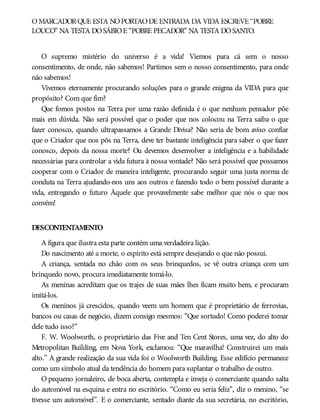 OMARCADORQUE ESTÁ NOPORTÃODE ENTRADA DA VIDA ESCREVE “POBRE
LOUCO” NA TESTA DOSÁBIOE “POBRE PECADOR” NA TESTA DOSANTO.
O supremo mistério do universo é a vida! Viemos para cá sem o nosso
consentimento, de onde, não sabemos! Partimos sem o nosso consentimento, para onde
não sabemos!
Vivemos eternamente procurando soluções para o grande enigma da VIDA para que
propósito? Com que fim?
Que fomos postos na Terra por uma razão definida é o que nenhum pensador põe
mais em dúvida. Não será possível que o poder que nos colocou na Terra saiba o que
fazer conosco, quando ultrapassamos a Grande Divisa? Não seria de bom aviso confiar
que o Criador que nos pôs na Terra, deve ter bastante inteligência para saber o que fazer
conosco, depois da nossa morte? Ou devemos desenvolver a inteligência e a habilidade
necessárias para controlar a vida futura à nossa vontade? Não será possível que possamos
cooperar com o Criador de maneira inteligente, procurando seguir uma justa norma de
conduta na Terra ajudando-nos uns aos outros e fazendo todo o bem possível durante a
vida, entregando o futuro Àquele que provavelmente sabe melhor que nós o que nos
convém!
DESCONTENTAMENTO
A figura que ilustra esta parte contém uma verdadeira lição.
Do nascimento até a morte, o espírito está sempre desejando o que não possui.
A criança, sentada no chão com os seus brinquedos, se vê outra criança com um
brinquedo novo, procura imediatamente tomá-lo.
As meninas acreditam que os trajes de suas mães lhes ficam muito bem, e procuram
imitá-los.
Os meninos já crescidos, quando veem um homem que é proprietário de ferrovias,
bancos ou casas de negócio, dizem consigo mesmos: “Que sortudo! Como poderei tomar
dele tudo isso?”
F. W. Woolworth, o proprietário das Five and Ten Cent Stores, uma vez, do alto do
Metropolitan Building, em Nova York, exclamou: “Que maravilha! Construirei um mais
alto.” A grande realização da sua vida foi o Woolworth Building. Esse edifício permanece
como um símbolo atual da tendência do homem para suplantar o trabalho de outro.
O pequeno jornaleiro, de boca aberta, contempla e inveja o comerciante quando salta
do automóvel na esquina e entra no escritório. “Como eu seria feliz”, diz o menino, “se
tivesse um automóvel”. E o comerciante, sentado diante da sua secretária, no escritório,
 
