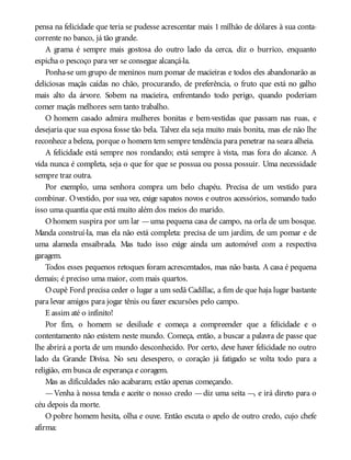pensa na felicidade que teria se pudesse acrescentar mais 1 milhão de dólares à sua conta-
corrente no banco, já tão grande.
A grama é sempre mais gostosa do outro lado da cerca, diz o burrico, enquanto
espicha o pescoço para ver se consegue alcançá-la.
Ponha-se um grupo de meninos num pomar de macieiras e todos eles abandonarão as
deliciosas maçãs caídas no chão, procurando, de preferência, o fruto que está no galho
mais alto da árvore. Sobem na macieira, enfrentando todo perigo, quando poderiam
comer maçãs melhores sem tanto trabalho.
O homem casado admira mulheres bonitas e bem-vestidas que passam nas ruas, e
desejaria que sua esposa fosse tão bela. Talvez ela seja muito mais bonita, mas ele não lhe
reconhece a beleza, porque o homem tem sempre tendência para penetrar na seara alheia.
A felicidade está sempre nos rondando; está sempre à vista, mas fora do alcance. A
vida nunca é completa, seja o que for que se possua ou possa possuir. Uma necessidade
sempre traz outra.
Por exemplo, uma senhora compra um belo chapéu. Precisa de um vestido para
combinar. Ovestido, por sua vez, exige sapatos novos e outros acessórios, somando tudo
isso uma quantia que está muito além dos meios do marido.
O homem suspira por um lar —uma pequena casa de campo, na orla de um bosque.
Manda construí-la, mas ela não está completa: precisa de um jardim, de um pomar e de
uma alameda ensaibrada. Mas tudo isso exige ainda um automóvel com a respectiva
garagem.
Todos esses pequenos retoques foram acrescentados, mas não basta. A casa é pequena
demais; é preciso uma maior, com mais quartos.
Ocupê Ford precisa ceder o lugar a um sedã Cadillac, a fim de que haja lugar bastante
para levar amigos para jogar tênis ou fazer excursões pelo campo.
E assim até o infinito!
Por fim, o homem se desilude e começa a compreender que a felicidade e o
contentamento não existem neste mundo. Começa, então, a buscar a palavra de passe que
lhe abrirá a porta de um mundo desconhecido. Por certo, deve haver felicidade no outro
lado da Grande Divisa. No seu desespero, o coração já fatigado se volta todo para a
religião, em busca de esperança e coragem.
Mas as dificuldades não acabaram; estão apenas começando.
—Venha à nossa tenda e aceite o nosso credo —diz uma seita —, e irá direto para o
céu depois da morte.
O pobre homem hesita, olha e ouve. Então escuta o apelo de outro credo, cujo chefe
afirma:
 