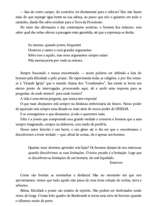 —Saia do outro campo, do contrário irá diretamente para o inferno! Eles não fazem
mais do que espargir água benta na sua cabeça, ao passo que nós o guiamos em todo o
caminho, dando-lhe salvo-conduto para a Terra da Promissão.
No meio das afirmações e das contestações sectárias, o homem fica indeciso, sem
saber qual das seitas oferece a passagem mais garantida, até que a esperança se desfaz.
Eu mesmo, quando jovem, frequentei
Doutores e santos e ouvi grandes argumentos
Sobre isso e aquilo, mas esses argumentos sempre saíam
Pela mesma porta por onde eu entrara.
Sempre buscando e nunca encontrando — assim poderia ser definida a luta do
homem pela felicidade e pelo prazer. Ele experimenta todas as religiões, e por fim reúne-
se à “Grande Igreja” que o mundo chama dos “Condenados”. Sua mente se torna um
eterno ponto de interrogação, procurando aqui, ali e acolá uma resposta para as
perguntas: de onde viemos?, para onde iremos?
A vida é uma eterna pergunta, que nunca tem resposta!
O que mais desejamos está sempre na distância embrionária do futuro. Nosso poder
de aquisição está sempre uma década ou mais atrás do nosso poder de DESEJAR.
E se conseguimos o que desejamos, já não o queremos mais.
Feliz é a jovem que compreende essa grande verdade e conserva o homem que a ama
sempre imaginando, sempre na defensiva, com medo de perdê-la.
Nosso autor favorito é um herói, e um gênio até o dia em que o encontramos e
descobrimos a triste verdade —que, afinal de contas, ele é apenas um homem.
Quantas vezes devemos aprender esta lição? Os homens deixam de nos interessar
quando descobrimos as suas limitações. Oúnico pecado é a limitação. Logo que
se descobrem as limitações de um homem, ele está liquidado.
Emerson
Como são bonitas as montanhas a distância! Mas no momento em que nos
aproximamos, vemos que tudo aquilo não passa de uma triste coleção de rochas, terra e
arbustos.
Beleza, felicidade e prazer são estados de espírito. Não podem ser desfrutados senão
vistos de longe. Omais belo quadro de Rembrandt se torna uma série de borrões quando
o olhamos muito de perto.
 