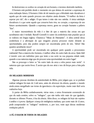 Se destruirmos os sonhos no coração de um homem, o teremos destruído também.
O homem está perdido desde o momento em que deixou de acariciar a esperança de
uma realização futura. O homem é feito de tal maneira que a felicidade mais duradoura é
aquela que ele sente quando procura um objetivo ainda distante. “O melhor da festa é
esperar por ela”, diz o adágio. O que temos à mão não nos satisfaz. A única satisfação
duradoura é a que sente aquele que conserva bem viva, no coração, a esperança de um
futuro acontecimento. Quando a esperança morre, grava no coração humano a palavra
“fim”.
A maior inconsistência da vida é o fato de que a maioria das coisas em que
acreditamos não é verdade. Russell Conwell é o autor da conferência mais popular que já
se realizou em língua inglesa. Chamou-a “Minas de Diamantes”. A ideia central dessa
conferência é a afirmação de que ninguém precisa procurar muito distante as
oportunidades, pois elas podem sempre ser encontradas perto de nós. Talvez! Mas
quantos acreditarão nisso?
A oportunidade pode ser encontrada em qualquer parte quando a procuramos
realmente! Para a maioria dos homens, é melhor olhar do outro lado da cerca. Quão fútil
é insistir com um indivíduo para que tente a sua sorte na sua pequena cidade natal,
quando a sua natureza exige que ele procure uma oportunidade em outro lugar!
Não se preocupe o leitor se “do outro lado da cerca a relva parece mais verde”. A
natureza quis que assim fosse. É assim que ela nos atrai e nos dá forças para a luta pela
vida.
OS MILAGRES MODERNOS
Algumas pessoas duvidam da autenticidade da Bíblia, pois julgam que, se se podiam
realizar milagres há mais de 2 mil anos, antes do alvorecer da ciência, quando o mundo
ainda estava mergulhado nas trevas da ignorância e da superstição, muito mais fácil seria
realizá-los hoje.
Li partes da Bíblia cuidadosamente, várias vezes, e estou firmemente convencido de
que ela nada contém, sobre os “milagres”, que não tenha sido mais do que igualado,
durante os últimos 70 anos, à luz da ciência. Além disso, os milagres de hoje são sujeitos
à análise e à prova. Qualquer criança de inteligência mediana, que conte mais de 12 anos,
pode compreender os “milagres” modernos, e, por isso, trato aqui dessas modernas
revelações pela fé.
A FÉ, OMAIOR DE TODOS OS MILAGRES
 