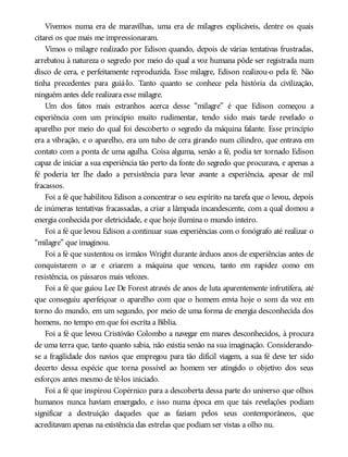 Vivemos numa era de maravilhas, uma era de milagres explicáveis, dentre os quais
citarei os que mais me impressionaram.
Vimos o milagre realizado por Edison quando, depois de várias tentativas frustradas,
arrebatou à natureza o segredo por meio do qual a voz humana pôde ser registrada num
disco de cera, e perfeitamente reproduzida. Esse milagre, Edison realizou-o pela fé. Não
tinha precedentes para guiá-lo. Tanto quanto se conhece pela história da civilização,
ninguém antes dele realizara esse milagre.
Um dos fatos mais estranhos acerca desse “milagre” é que Edison começou a
experiência com um princípio muito rudimentar, tendo sido mais tarde revelado o
aparelho por meio do qual foi descoberto o segredo da máquina falante. Esse princípio
era a vibração, e o aparelho, era um tubo de cera girando num cilindro, que entrava em
contato com a ponta de uma agulha. Coisa alguma, senão a fé, podia ter tornado Edison
capaz de iniciar a sua experiência tão perto da fonte do segredo que procurava, e apenas a
fé poderia ter lhe dado a persistência para levar avante a experiência, apesar de mil
fracassos.
Foi a fé que habilitou Edison a concentrar o seu espírito na tarefa que o levou, depois
de inúmeras tentativas fracassadas, a criar a lâmpada incandescente, com a qual domou a
energia conhecida por eletricidade, e que hoje ilumina o mundo inteiro.
Foi a fé que levou Edison a continuar suas experiências com o fonógrafo até realizar o
“milagre” que imaginou.
Foi a fé que sustentou os irmãos Wright durante árduos anos de experiências antes de
conquistarem o ar e criarem a máquina que venceu, tanto em rapidez como em
resistência, os pássaros mais velozes.
Foi a fé que guiou Lee De Forest através de anos de luta aparentemente infrutífera, até
que conseguiu aperfeiçoar o aparelho com que o homem envia hoje o som da voz em
torno do mundo, em um segundo, por meio de uma forma de energia desconhecida dos
homens, no tempo em que foi escrita a Bíblia.
Foi a fé que levou Cristóvão Colombo a navegar em mares desconhecidos, à procura
de uma terra que, tanto quanto sabia, não existia senão na sua imaginação. Considerando-
se a fragilidade dos navios que empregou para tão difícil viagem, a sua fé deve ter sido
decerto dessa espécie que torna possível ao homem ver atingido o objetivo dos seus
esforços antes mesmo de tê-los iniciado.
Foi a fé que inspirou Copérnico para a descoberta dessa parte do universo que olhos
humanos nunca haviam enxergado, e isso numa época em que tais revelações podiam
significar a destruição daqueles que as faziam pelos seus contemporâneos, que
acreditavam apenas na existência das estrelas que podiam ser vistas a olho nu.
 