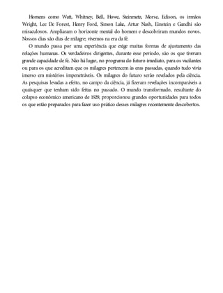 Homens como Watt, Whitney, Bell, Howe, Steinmetz, Morse, Edison, os irmãos
Wright, Lee De Forest, Henry Ford, Simon Lake, Artur Nash, Einstein e Gandhi são
miraculosos. Ampliaram o horizonte mental do homem e descobriram mundos novos.
Nossos dias são dias de milagre; vivemos na era da fé.
O mundo passa por uma experiência que exige muitas formas de ajustamento das
relações humanas. Os verdadeiros dirigentes, durante esse período, são os que tiveram
grande capacidade de fé. Não há lugar, no programa do futuro imediato, para os vacilantes
ou para os que acreditam que os milagres pertencem às eras passadas, quando tudo vivia
imerso em mistérios impenetráveis. Os milagres do futuro serão revelados pela ciência.
As pesquisas levadas a efeito, no campo da ciência, já fizeram revelações incomparáveis a
quaisquer que tenham sido feitas no passado. O mundo transformado, resultante do
colapso econômico americano de 1929, proporcionou grandes oportunidades para todos
os que estão preparados para fazer uso prático desses milagres recentemente descobertos.
 