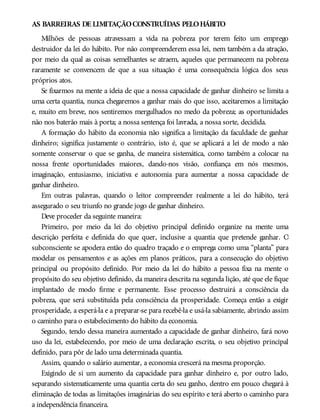 AS BARREIRAS DE LIMITAÇÃOCONSTRUÍDAS PELOHÁBITO
Milhões de pessoas atravessam a vida na pobreza por terem feito um emprego
destruidor da lei do hábito. Por não compreenderem essa lei, nem também a da atração,
por meio da qual as coisas semelhantes se atraem, aqueles que permanecem na pobreza
raramente se convencem de que a sua situação é uma consequência lógica dos seus
próprios atos.
Se fixarmos na mente a ideia de que a nossa capacidade de ganhar dinheiro se limita a
uma certa quantia, nunca chegaremos a ganhar mais do que isso, aceitaremos a limitação
e, muito em breve, nos sentiremos mergulhados no medo da pobreza; as oportunidades
não nos baterão mais à porta; a nossa sentença foi lavrada, a nossa sorte, decidida.
A formação do hábito da economia não significa a limitação da faculdade de ganhar
dinheiro; significa justamente o contrário, isto é, que se aplicará a lei de modo a não
somente conservar o que se ganha, de maneira sistemática, como também a colocar na
nossa frente oportunidades maiores, dando-nos visão, confiança em nós mesmos,
imaginação, entusiasmo, iniciativa e autonomia para aumentar a nossa capacidade de
ganhar dinheiro.
Em outras palavras, quando o leitor compreender realmente a lei do hábito, terá
assegurado o seu triunfo no grande jogo de ganhar dinheiro.
Deve proceder da seguinte maneira:
Primeiro, por meio da lei do objetivo principal definido organize na mente uma
descrição perfeita e definida do que quer, inclusive a quantia que pretende ganhar. O
subconsciente se apodera então do quadro traçado e o emprega como uma “planta” para
modelar os pensamentos e as ações em planos práticos, para a consecução do objetivo
principal ou propósito definido. Por meio da lei do hábito a pessoa fixa na mente o
propósito do seu objetivo definido, da maneira descrita na segunda lição, até que ele fique
implantado de modo firme e permanente. Esse processo destruirá a consciência da
pobreza, que será substituída pela consciência da prosperidade. Começa então a exigir
prosperidade, a esperá-la e a preparar-se para recebê-la e usá-la sabiamente, abrindo assim
o caminho para o estabelecimento do hábito da economia.
Segundo, tendo dessa maneira aumentado a capacidade de ganhar dinheiro, fará novo
uso da lei, estabelecendo, por meio de uma declaração escrita, o seu objetivo principal
definido, para pôr de lado uma determinada quantia.
Assim, quando o salário aumentar, a economia crescerá na mesma proporção.
Exigindo de si um aumento da capacidade para ganhar dinheiro e, por outro lado,
separando sistematicamente uma quantia certa do seu ganho, dentro em pouco chegará à
eliminação de todas as limitações imaginárias do seu espírito e terá aberto o caminho para
a independência financeira.
 