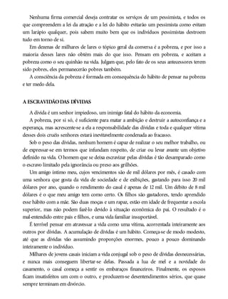 Nenhuma firma comercial deseja contratar os serviços de um pessimista, e todos os
que compreendem a lei da atração e a lei do hábito evitarão um pessimista como evitam
um larápio qualquer, pois sabem muito bem que os indivíduos pessimistas destroem
tudo em torno de si.
Em dezenas de milhares de lares o tópico geral da conversa é a pobreza, e por isso a
maioria desses lares não obtém mais do que isso. Pensam em pobreza, e aceitam a
pobreza como o seu quinhão na vida. Julgam que, pelo fato de os seus antecessores terem
sido pobres, eles permanecerão pobres também.
A consciência da pobreza é formada em consequência do hábito de pensar na pobreza
e ter medo dela.
A ESCRAVIDÃODAS DÍVIDAS
A dívida é um senhor impiedoso, um inimigo fatal do hábito da economia.
A pobreza, por si só, é suficiente para matar a ambição e destruir a autoconfiança e a
esperança, mas acrescente-se a ela a responsabilidade das dívidas e toda e qualquer vítima
desses dois cruéis senhores estará inevitavelmente condenada ao fracasso.
Sob o peso das dívidas, nenhum homem é capaz de realizar o seu melhor trabalho, ou
de expressar-se em termos que infundam respeito, de criar ou levar avante um objetivo
definido na vida. Ohomem que se deixa escravizar pelas dívidas é tão desamparado como
o escravo limitado pela ignorância ou preso aos grilhões.
Um amigo íntimo meu, cujos vencimentos são de mil dólares por mês, é casado com
uma senhora que gosta da vida de sociedade e de exibições, gastando para isso 20 mil
dólares por ano, quando o rendimento do casal é apenas de 12 mil. Um débito de 8 mil
dólares é o que meu amigo tem como certo. Os filhos são gastadores, tendo aprendido
esse hábito com a mãe. São duas moças e um rapaz, estão em idade de frequentar a escola
superior, mas não podem fazê-lo devido à situação econômica do pai. O resultado é o
mal-entendido entre pais e filhos, e uma vida familiar insuportável.
É terrível pensar em atravessar a vida como uma vítima, acorrentada inteiramente aos
outros por dívidas. A acumulação de dívidas é um hábito. Começa-se de modo modesto,
até que as dívidas vão assumindo proporções enormes, pouco a pouco dominando
inteiramente o indivíduo.
Milhares de jovens casais iniciam a vida conjugal sob o peso de dívidas desnecessárias,
e nunca mais conseguem libertar-se delas. Passada a lua de mel e a novidade do
casamento, o casal começa a sentir os embaraços financeiros. Finalmente, os esposos
ficam insatisfeitos um com o outro, e produzem-se desentendimentos sérios, que quase
sempre terminam em divórcio.
 