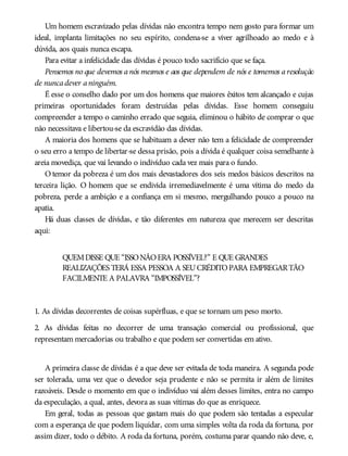 Um homem escravizado pelas dívidas não encontra tempo nem gosto para formar um
ideal, implanta limitações no seu espírito, condena-se a viver agrilhoado ao medo e à
dúvida, aos quais nunca escapa.
Para evitar a infelicidade das dívidas é pouco todo sacrifício que se faça.
Pensemos no que devemos a nós mesmos e aos que dependem de nós e tomemos a resolução
de nuncadever aninguém.
É esse o conselho dado por um dos homens que maiores êxitos tem alcançado e cujas
primeiras oportunidades foram destruídas pelas dívidas. Esse homem conseguiu
compreender a tempo o caminho errado que seguia, eliminou o hábito de comprar o que
não necessitava e libertou-se da escravidão das dívidas.
A maioria dos homens que se habituam a dever não tem a felicidade de compreender
o seu erro a tempo de libertar-se dessa prisão, pois a dívida é qualquer coisa semelhante à
areia movediça, que vai levando o indivíduo cada vez mais para o fundo.
O temor da pobreza é um dos mais devastadores dos seis medos básicos descritos na
terceira lição. O homem que se endivida irremediavelmente é uma vítima do medo da
pobreza, perde a ambição e a confiança em si mesmo, mergulhando pouco a pouco na
apatia.
Há duas classes de dívidas, e tão diferentes em natureza que merecem ser descritas
aqui:
QUEMDISSE QUE “ISSONÃOERA POSSÍVEL?” E QUE GRANDES
REALIZAÇÕES TERÁ ESSA PESSOA A SEUCRÉDITOPARA EMPREGARTÃO
FACILMENTE A PALAVRA “IMPOSSÍVEL”?
1. As dívidas decorrentes de coisas supérfluas, e que se tornam um peso morto.
2. As dívidas feitas no decorrer de uma transação comercial ou profissional, que
representam mercadorias ou trabalho e que podem ser convertidas em ativo.
A primeira classe de dívidas é a que deve ser evitada de toda maneira. A segunda pode
ser tolerada, uma vez que o devedor seja prudente e não se permita ir além de limites
razoáveis. Desde o momento em que o indivíduo vai além desses limites, entra no campo
da especulação, a qual, antes, devora as suas vítimas do que as enriquece.
Em geral, todas as pessoas que gastam mais do que podem são tentadas a especular
com a esperança de que podem liquidar, com uma simples volta da roda da fortuna, por
assim dizer, todo o débito. A roda da fortuna, porém, costuma parar quando não deve, e,
 