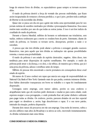 longe de estarem livres de dívidas, os especuladores quase sempre se tornam escravos
delas.
O medo da pobreza destrói a força de vontade das pessoas endividadas, que ficam
assim incapacitadas de restaurar a fortuna perdida e, o que é pior, perdem toda a ambição
de libertar-se da escravidão das dívidas.
Quase não se passa um dia em que a gente não tenha uma oportunidade para ler nos
jornais notícias de suicídios motivados por dívidas e preocupações financeiras. Essa causa
motiva mais suicídios por ano do que todas as outras juntas. E isso é um leve indício da
crueldade do medo da pobreza.
Durante a Guerra Mundial, milhões de homens se enfrentaram nas trincheiras, sem
vacilar, embora soubessem que a morte os rondava bem de perto. Entretanto, diante do
medo da pobreza, os homens se tornam servis, desesperam, perdem a razão e se
suicidam.
A pessoa que não tem dívidas pode afastar a pobreza e conseguir grandes sucessos
financeiros, mas para aquele que tem dívidas as realizações são apenas possibilidades
remotas, e nunca uma probabilidade.
O medo da pobreza é um estado de espírito destruidor, negativo. Além disso, tem
tendência para atrair disposições de espírito semelhantes. Por exemplo, o medo da
pobreza pode atrair o da doença, e os dois, o da velhice, de maneira que a vítima, que já é
uma presa da pobreza, adoece e envelhece antes do tempo.
Milhões de pessoas têm encontrado a morte prematura em consequência desse cruel
estado de espírito.
Há menos de 12 anos conheci um rapaz que exercia um cargo de responsabilidade no
National City Bankof New York. Gastando mais do que podia, contraiu inúmeras dívidas.
Esse hábito destruidor transpareceu em breve no trabalho e o rapaz foi imediatamente
dispensado.
Conseguiu outro emprego, com menor salário, porém os seus credores o
atrapalhavam tanto que ele resolveu pedir demissão e mudar-se para outra cidade, onde
esperava escapar a essa perseguição, e onde pretendia ficar até juntar dinheiro suficiente
para pagar todas as dívidas. Os credores, porém, parecem dotados de um faro especial
para seguir os devedores e, assim, logo descobriram o rapaz. E o seu novo patrão,
inteirado da situação, preferiu dispensá-lo.
Durante dois meses ele procurou em vão um emprego. Uma noite de inverno, subiu a
um dos edifícios mais altos da Broadway e se atirou ao solo, morrendo instantaneamente.
As dívidas reclamaram mais uma vítima.
COMODOMINAR OMEDODA POBREZA
 