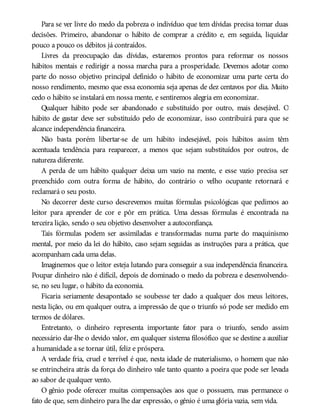 Para se ver livre do medo da pobreza o indivíduo que tem dívidas precisa tomar duas
decisões. Primeiro, abandonar o hábito de comprar a crédito e, em seguida, liquidar
pouco a pouco os débitos já contraídos.
Livres da preocupação das dívidas, estaremos prontos para reformar os nossos
hábitos mentais e redirigir a nossa marcha para a prosperidade. Devemos adotar como
parte do nosso objetivo principal definido o hábito de economizar uma parte certa do
nosso rendimento, mesmo que essa economia seja apenas de dez centavos por dia. Muito
cedo o hábito se instalará em nossa mente, e sentiremos alegria em economizar.
Qualquer hábito pode ser abandonado e substituído por outro, mais desejável. O
hábito de gastar deve ser substituído pelo de economizar, isso contribuirá para que se
alcance independência financeira.
Não basta porém libertar-se de um hábito indesejável, pois hábitos assim têm
acentuada tendência para reaparecer, a menos que sejam substituídos por outros, de
natureza diferente.
A perda de um hábito qualquer deixa um vazio na mente, e esse vazio precisa ser
preenchido com outra forma de hábito, do contrário o velho ocupante retornará e
reclamará o seu posto.
No decorrer deste curso descrevemos muitas fórmulas psicológicas que pedimos ao
leitor para aprender de cor e pôr em prática. Uma dessas fórmulas é encontrada na
terceira lição, sendo o seu objetivo desenvolver a autoconfiança.
Tais fórmulas podem ser assimiladas e transformadas numa parte do maquinismo
mental, por meio da lei do hábito, caso sejam seguidas as instruções para a prática, que
acompanham cada uma delas.
Imaginemos que o leitor esteja lutando para conseguir a sua independência financeira.
Poupar dinheiro não é difícil, depois de dominado o medo da pobreza e desenvolvendo-
se, no seu lugar, o hábito da economia.
Ficaria seriamente desapontado se soubesse ter dado a qualquer dos meus leitores,
nesta lição, ou em qualquer outra, a impressão de que o triunfo só pode ser medido em
termos de dólares.
Entretanto, o dinheiro representa importante fator para o triunfo, sendo assim
necessário dar-lhe o devido valor, em qualquer sistema filosófico que se destine a auxiliar
a humanidade a se tornar útil, feliz e próspera.
A verdade fria, cruel e terrível é que, nesta idade de materialismo, o homem que não
se entrincheira atrás da força do dinheiro vale tanto quanto a poeira que pode ser levada
ao sabor de qualquer vento.
O gênio pode oferecer muitas compensações aos que o possuem, mas permanece o
fato de que, sem dinheiro para lhe dar expressão, o gênio é uma glória vazia, sem vida.
 