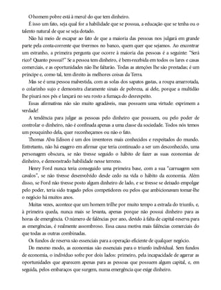 Ohomem pobre está à mercê do que tem dinheiro.
É isso um fato, seja qual for a habilidade que se possua, a educação que se tenha ou o
talento natural de que se seja dotado.
Não há meio de escapar ao fato de que a maioria das pessoas nos julgará em grande
parte pela conta-corrente que tivermos no banco, quem quer que sejamos. Ao encontrar
um estranho, a primeira pergunta que ocorre à maioria das pessoas é a seguinte: “Será
rico? Quanto possui?” Se a pessoa tem dinheiro, é bem-recebida em todos os lares e casas
comerciais, e as oportunidades não lhe faltarão. Todas as atenções lhe são prestadas; é um
príncipe e, como tal, tem direito às melhores coisas da Terra.
Mas se é uma pessoa malvestida, com as solas dos sapatos gastas, a roupa amarrotada,
o colarinho sujo e demonstra claramente sinais de pobreza, ai dele, porque a multidão
lhe pisará nos pés e lançará no seu rosto a fumaça do desrespeito.
Essas afirmativas não são muito agradáveis, mas possuem uma virtude: exprimem a
verdade!
A tendência para julgar as pessoas pelo dinheiro que possuem, ou pelo poder de
controlar o dinheiro, não é confinada apenas a uma classe da sociedade. Todos nós temos
um pouquinho dela, quer reconheçamos ou não o fato.
Thomas Alva Edison é um dos inventores mais conhecidos e respeitados do mundo.
Entretanto, não há exagero em afirmar que teria continuado a ser um desconhecido, uma
personagem obscura, se não tivesse seguido o hábito de fazer as suas economias de
dinheiro, e demonstrado habilidade nesse terreno.
Henry Ford nunca teria conseguido uma primeira base, com a sua “carruagem sem
cavalos”, se não tivesse desenvolvido desde cedo na vida o hábito da economia. Além
disso, se Ford não tivesse posto algum dinheiro de lado, e se tivesse se deixado empolgar
pelo poder, teria sido tragado pelos competidores ou pelos que ambicionavam tomar-lhe
o negócio há muitos anos.
Muitas vezes, acontece que um homem trilhe por muito tempo a estrada do triunfo, e,
à primeira queda, nunca mais se levanta, apenas porque não possui dinheiro para as
horas de emergência. Onúmero de falências por ano, devido à falta de capital-reserva para
as emergências, é realmente assombroso. Essa causa motiva mais falências comerciais do
que todas as outras combinadas.
Os fundos de reserva são essenciais para a operação eficiente de qualquer negócio.
Do mesmo modo, as economias são essenciais para o triunfo individual. Sem fundos
de economia, o indivíduo sofre por dois lados: primeiro, pela incapacidade de agarrar as
oportunidades que aparecem apenas para as pessoas que possuem algum capital, e, em
seguida, pelos embaraços que surgem, numa emergência que exige dinheiro.
 