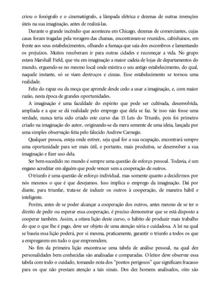 criou o fonógrafo e o cinematógrafo, a lâmpada elétrica e dezenas de outras invenções
úteis na sua imaginação, antes de realizá-las.
Durante o grande incêndio que aconteceu em Chicago, dezenas de comerciantes, cujas
casas foram tragadas pela voragem das chamas, encontravam-se reunidos, cabisbaixos, em
frente aos seus estabelecimentos, olhando a fumaça que saía dos escombros e lamentando
os prejuízos. Muitos resolveram ir para outras cidades e recomeçar a vida. No grupo
estava Marshall Field, que viu em imaginação a maior cadeia de lojas de departamentos do
mundo, erguendo-se no mesmo local onde existira o seu antigo estabelecimento, do qual,
naquele instante, só se viam destroços e cinzas. Esse estabelecimento se tornou uma
realidade.
Feliz do rapaz ou da moça que aprende desde cedo a usar a imaginação, e, com maior
razão, nesta época de grandes oportunidades.
A imaginação é uma faculdade do espírito que pode ser cultivada, desenvolvida,
ampliada e a que se dá realidade pelo emprego que dela se faz. Se isso não fosse uma
verdade, nunca teria sido criado este curso das 15 Leis do Triunfo, pois foi primeiro
criado na imaginação do autor, originando-se da mera semente de uma ideia, lançada por
uma simples observação feita pelo falecido Andrew Carnegie.
Qualquer pessoa, esteja onde estiver, seja qual for a sua ocupação, encontrará sempre
uma oportunidade para ser mais útil, e portanto, mais produtiva, se desenvolver a sua
imaginação e fizer uso dela.
Ser bem-sucedido no mundo é sempre uma questão de esforço pessoal. Todavia, é um
engano acreditar em alguém que pode vencer sem a cooperação de outros.
Otriunfo é uma questão de esforço individual, mas somente quanto a decidirmos por
nós mesmos o que é que desejamos. Isso implica o emprego da imaginação. Daí por
diante, para triunfar, trata-se de induzir os outros à cooperação, de maneira hábil e
inteligente.
Porém, antes de se poder alcançar a cooperação dos outros, antes mesmo de se ter o
direito de pedir ou esperar essa cooperação, é preciso demonstrar que se está disposto a
cooperar também. Assim, a oitava lição deste curso, o hábito de produzir mais trabalho
do que o que lhe é pago, deve ser objeto de uma atenção séria e cuidadosa. A lei na qual
se baseia essa lição poderá, por si mesma, praticamente, garantir o triunfo a todos os que
a empregarem em tudo o que empreendem.
No fim da primeira lição encontra-se uma tabela de análise pessoal, na qual dez
personalidades bem conhecidas são analisadas e comparadas. O leitor deve observar essa
tabela com todo o cuidado, tomando nota dos “pontos perigosos” que significam fracasso
para os que não prestam atenção a tais sinais. Dos dez homens analisados, oito são
 