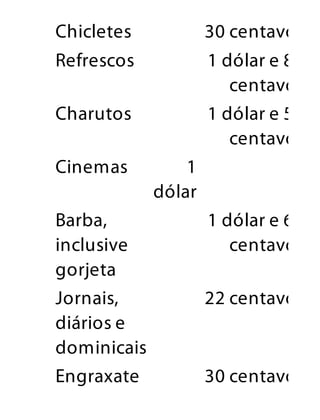 Chicletes 30 centavos
Refrescos 1 dólar e 80
centavos
Charutos 1 dólar e 50
centavos
Cinemas 1
dólar
Barba,
inclusive
gorjeta
1 dólar e 60
centavos
Jornais,
diários e
dominicais
22 centavos
Engraxate 30 centavos
 