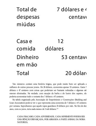 Total de
despesas
miúdas
7 dólares e 47
centavos
Casa e
comida
12
dólares
Dinheiro
em mão
53 centavos
Total 20 dólares
Tais números contam uma história trágica, que pode muito bem ser aplicada a
milhares de outras pessoas jovens. De 20 dólares, economiza apenas 53 centavos. Gasta 7
dólares e 47 centavos com coisas que poderiam ser bastante reduzidas e algumas até
mesmo eliminadas. Na verdade, com exceção da barba e do lustro dos sapatos, ele
poderia economizar todo o restante dos 7dólares e 47centavos.
Na tabela organizada pela Associação de Empréstimos e Construções (Building and
Loan Association) pode-se ver o que representa uma economia de 7 dólares e 47 centavos
por semana. Suponhamos que aquele rapaz guardasse 25 dólares por mês. No fim de dez
anos, com os juros, teria nada menos de 5mil dólares.**
CADA FRACASSO, CADA ADVERSIDADE, CADA SOFRIMENTOPODEMSER
UMA BÊNÇÃODISFARÇADA, POIS ABRANDA A PARTE ANIMAL DA NOSSA
NATUREZA.
 