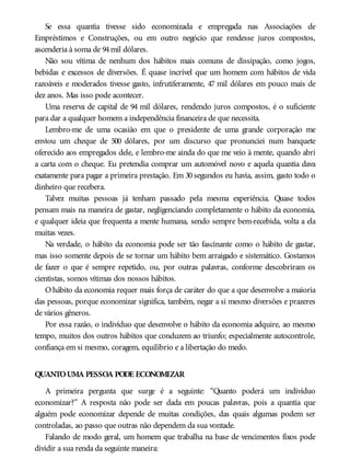 Se essa quantia tivesse sido economizada e empregada nas Associações de
Empréstimos e Construções, ou em outro negócio que rendesse juros compostos,
ascenderia à soma de 94mil dólares.
Não sou vítima de nenhum dos hábitos mais comuns de dissipação, como jogos,
bebidas e excessos de diversões. É quase incrível que um homem com hábitos de vida
razoáveis e moderados tivesse gasto, infrutiferamente, 47 mil dólares em pouco mais de
dez anos. Mas isso pode acontecer.
Uma reserva de capital de 94 mil dólares, rendendo juros compostos, é o suficiente
para dar a qualquer homem a independência financeira de que necessita.
Lembro-me de uma ocasião em que o presidente de uma grande corporação me
enviou um cheque de 500 dólares, por um discurso que pronunciei num banquete
oferecido aos empregados dele, e lembro-me ainda do que me veio à mente, quando abri
a carta com o cheque. Eu pretendia comprar um automóvel novo e aquela quantia dava
exatamente para pagar a primeira prestação. Em 30 segundos eu havia, assim, gasto todo o
dinheiro que recebera.
Talvez muitas pessoas já tenham passado pela mesma experiência. Quase todos
pensam mais na maneira de gastar, negligenciando completamente o hábito da economia,
e qualquer ideia que frequenta a mente humana, sendo sempre bem-recebida, volta a ela
muitas vezes.
Na verdade, o hábito da economia pode ser tão fascinante como o hábito de gastar,
mas isso somente depois de se tornar um hábito bem arraigado e sistemático. Gostamos
de fazer o que é sempre repetido, ou, por outras palavras, conforme descobriram os
cientistas, somos vítimas dos nossos hábitos.
O hábito da economia requer mais força de caráter do que a que desenvolve a maioria
das pessoas, porque economizar significa, também, negar a si mesmo diversões e prazeres
de vários gêneros.
Por essa razão, o indivíduo que desenvolve o hábito da economia adquire, ao mesmo
tempo, muitos dos outros hábitos que conduzem ao triunfo; especialmente autocontrole,
confiança em si mesmo, coragem, equilíbrio e a libertação do medo.
QUANTOUMA PESSOA PODE ECONOMIZAR
A primeira pergunta que surge é a seguinte: “Quanto poderá um indivíduo
economizar?” A resposta não pode ser dada em poucas palavras, pois a quantia que
alguém pode economizar depende de muitas condições, das quais algumas podem ser
controladas, ao passo que outras não dependem da sua vontade.
Falando de modo geral, um homem que trabalha na base de vencimentos fixos pode
dividir a sua renda da seguinte maneira:
 