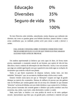 Educação 0%
Diversões 35%
Seguro de vida 5%
100%
No item Diversões estão incluídas, naturalmente, muitas despesas que realmente não
divertem, tais como as quantias gastas com bebidas alcoólicas, jantares festivos e outras
coisas semelhantes que, na realidade, podem servir para minar a saúde e destruir o
caráter.
UMA ANÁLISE CUIDADOSA SOBRE 178HOMENS CONHECIDOS COMO
TRIUNFADORES REVELOUOFATODE QUE TODOS ELES FRACASSARAM
ALGUMAS VEZES ANTES DE TRIUNFAR.
Um analista experimentado já declarou que seria capaz de dizer, de forma muito
precisa, examinando o orçamento mensal de um homem, que espécie de vida ele leva;
além disso, tirará o máximo de informações do item Diversões. Assim, é esse um assunto
que exige um cuidado igual àquele com que o guarda de uma estufa segue as oscilações do
termômetro que controla a vida de suas plantas.
Todos os que fazem orçamentos de despesas incluem, muitas vezes, um item
intitulado “distrações”, que, na sua maioria, desfalcam tanto a bolsa como a saúde.
Estamos vivendo numa época em que as “distrações” ocupam um lugar de grande
destaque na maioria dos orçamentos. Dezenas de milhares de pessoas que não ganham
mais de 50 dólares por semana gastam mais de um terço do ordenado no que chamam
“diversões” na forma de bebidas com um rótulo duvidoso e que custam de 6 a 12 dólares.
Essas pessoas insensatas não somente gastam o dinheiro que podia constituir uma boa
economia, mas, ainda, o que é pior, estão destruindo o caráter e a saúde.
Nada, nesta lição, se destina a ser uma prédica de moral ou de outro qualquer
assunto. Apresentamos aqui fatos que, em grande parte, constituem o material com que
 