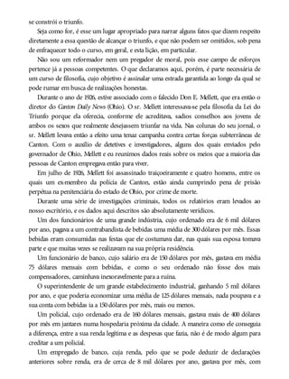 se constrói o triunfo.
Seja como for, é esse um lugar apropriado para narrar alguns fatos que dizem respeito
diretamente a essa questão de alcançar o triunfo, e que não podem ser omitidos, sob pena
de enfraquecer todo o curso, em geral, e esta lição, em particular.
Não sou um reformador nem um pregador de moral, pois esse campo de esforços
pertence já a pessoas competentes. O que declaramos aqui, porém, é parte necessária de
um curso de filosofia, cujo objetivo é assinalar uma estrada garantida ao longo da qual se
pode rumar em busca de realizações honestas.
Durante o ano de 1926, estive associado com o falecido Don E. Mellett, que era então o
diretor do Canton Daily News (Ohio). O sr. Mellett interessava-se pela filosofia da Lei do
Triunfo porque ela oferecia, conforme ele acreditava, sadios conselhos aos jovens de
ambos os sexos que realmente desejassem triunfar na vida. Nas colunas do seu jornal, o
sr. Mellett levava então a efeito uma tenaz campanha contra certas forças subterrâneas de
Canton. Com o auxílio de detetives e investigadores, alguns dos quais enviados pelo
governador de Ohio, Mellett e eu reunimos dados reais sobre os meios que a maioria das
pessoas de Canton empregava então para viver.
Em julho de 1926, Mellett foi assassinado traiçoeiramente e quatro homens, entre os
quais um ex-membro da polícia de Canton, estão ainda cumprindo pena de prisão
perpétua na penitenciária do estado de Ohio, por crime de morte.
Durante uma série de investigações criminais, todos os relatórios eram levados ao
nosso escritório, e os dados aqui descritos são absolutamente verídicos.
Um dos funcionários de uma grande indústria, cujo ordenado era de 6 mil dólares
por ano, pagava a um contrabandista de bebidas uma média de 300dólares por mês. Essas
bebidas eram consumidas nas festas que ele costumava dar, nas quais sua esposa tomava
parte e que muitas vezes se realizavam na sua própria residência.
Um funcionário de banco, cujo salário era de 150 dólares por mês, gastava em média
75 dólares mensais com bebidas, e como o seu ordenado não fosse dos mais
compensadores, caminhava inexoravelmente para a ruína.
O superintendente de um grande estabelecimento industrial, ganhando 5 mil dólares
por ano, e que poderia economizar uma média de 125 dólares mensais, nada poupava e a
sua conta com bebidas ia a 150dólares por mês, mais ou menos.
Um policial, cujo ordenado era de 160 dólares mensais, gastava mais de 400 dólares
por mês em jantares numa hospedaria próxima da cidade. A maneira como ele conseguia
a diferença, entre a sua renda legítima e as despesas que fazia, não é de modo algum para
creditar a um policial.
Um empregado de banco, cuja renda, pelo que se pode deduzir de declarações
anteriores sobre renda, era de cerca de 8 mil dólares por ano, gastava por mês, com
 