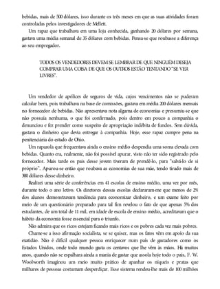 bebidas, mais de 500 dólares, isso durante os três meses em que as suas atividades foram
controladas pelos investigadores de Mellett.
Um rapaz que trabalhava em uma loja conhecida, ganhando 20 dólares por semana,
gastava uma média semanal de 35 dólares com bebidas. Pensa-se que roubasse a diferença
ao seu empregador.
TODOS OS VENDEDORES DEVEMSE LEMBRARDE QUE NINGUÉMDESEJA
COMPRARUMA COISA DE QUE OS OUTROS ESTÃOTENTANDO“SE VER
LIVRES”.
Um vendedor de apólices de seguros de vida, cujos vencimentos não se puderam
calcular bem, pois trabalhava na base de comissões, gastava em média 200 dólares mensais
no fornecedor de bebidas. Não apresentava nota alguma de economias e presumiu-se que
não possuía nenhuma, o que foi confirmado, pois dentro em pouco a companhia o
denunciou e fez prender como suspeito de apropriação indébita de fundos. Sem dúvida,
gastava o dinheiro que devia entregar à companhia. Hoje, esse rapaz cumpre pena na
penitenciária do estado de Ohio.
Um rapazola que frequentava ainda o ensino médio despendia uma soma elevada com
bebidas. Quanto era, realmente, não foi possível apurar, visto não ter sido registrado pelo
fornecedor. Mais tarde os pais desse jovem tiveram de prendê-lo, para “salvá-lo de si
próprio”. Apurou-se então que roubava as economias de sua mãe, tendo tirado mais de
300dólares desse dinheiro.
Realizei uma série de conferências em 41 escolas de ensino médio, uma vez por mês,
durante todo o ano letivo. Os diretores dessas escolas declararam-me que menos de 2%
dos alunos demonstravam tendência para economizar dinheiro, e um exame feito por
meio de um questionário preparado para tal fim revelou o fato de que apenas 5% dos
estudantes, de um total de 11 mil, em idade de escola de ensino médio, acreditavam que o
hábito da economia fosse essencial para o triunfo.
Não admira que os ricos estejam ficando mais ricos e os pobres cada vez mais pobres.
Chame-se a isso afirmação socialista, se se quiser, mas os fatos vêm em apoio da sua
exatidão. Não é difícil qualquer pessoa enriquecer num país de gastadores como os
Estados Unidos, onde todo mundo gasta os centavos que lhe vêm às mãos. Há muitos
anos, quando não se espalhara ainda a mania de gastar que assola hoje todo o país, F. W.
Woolworth imaginou um meio muito prático de apanhar os níqueis e pratas que
milhares de pessoas costumam desperdiçar. Esse sistema rendeu-lhe mais de 100 milhões
 