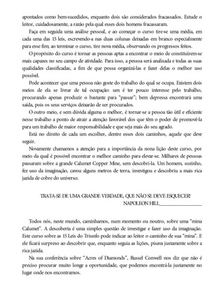 apontados como bem-sucedidos, enquanto dois são considerados fracassados. Estude o
leitor, cuidadosamente, a razão pela qual esses dois homens fracassaram.
Faça em seguida uma análise pessoal, e ao começar o curso tire-se uma média, em
cada uma das 15 leis, escrevendo-a nas duas colunas deixadas em branco especialmente
para esse fim; ao terminar o curso, tire nova média, observando os progressos feitos.
Opropósito do curso é tornar as pessoas aptas a encontrar o meio de constituírem-se
mais capazes no seu campo de atividade. Para isso, a pessoa será analisada e todas as suas
qualidades classificadas, a fim de que possa organizá-las e fazer delas o melhor uso
possível.
Pode acontecer que uma pessoa não goste do trabalho do qual se ocupa. Existem dois
meios de ela se livrar de tal ocupação: um é ter pouco interesse pelo trabalho,
procurando apenas produzir o bastante para “passar”; bem depressa encontrará uma
saída, pois os seus serviços deixarão de ser procurados.
O outro meio, e sem dúvida alguma o melhor, é tornar-se a pessoa tão útil e eficiente
nesse trabalho a ponto de atrair a atenção favorável dos que têm o poder de promovê-la
para um trabalho de maior responsabilidade e que seja mais do seu agrado.
Está no direito de cada um escolher, dentre esses dois caminhos, aquele que deve
seguir.
Novamente chamamos a atenção para a importância da nona lição deste curso, por
meio da qual é possível encontrar o melhor caminho para elevar-se. Milhares de pessoas
passaram sobre a grande Calumet Copper Mine, sem descobri-la. Um homem, sozinho,
fez uso da imaginação, cavou alguns metros de terra, investigou e descobriu a mais rica
jazida de cobre do universo.
TRATA-SE DE UMA GRANDE VERDADE, QUE NÃOSE DEVE ESQUECER!
NAPOLEONHILL________________
Todos nós, neste mundo, caminhamos, num momento ou noutro, sobre uma “mina
Calumet”. A descoberta é uma simples questão de investigar e fazer uso da imaginação.
Este curso sobre as 15 Leis do Triunfo pode indicar ao leitor o caminho de sua “mina”. E
ele ficará surpreso ao descobrir que, enquanto seguia as lições, pisava justamente sobre a
rica jazida.
Na sua conferência sobre “Acres of Diamonds”, Russel Conwell nos diz que não é
preciso procurar muito longe a oportunidade, que podemos encontrá-la justamente no
lugar onde nos encontramos.
 