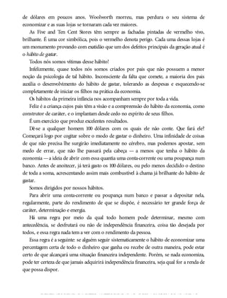 de dólares em poucos anos. Woolworth morreu, mas perdura o seu sistema de
economizar e as suas lojas se tornaram cada vez maiores.
As Five and Ten Cent Stores têm sempre as fachadas pintadas de vermelho vivo,
brilhante. É uma cor simbólica, pois o vermelho denota perigo. Cada uma dessas lojas é
um monumento provando com exatidão que um dos defeitos principais da geração atual é
o hábito de gastar.
Todos nós somos vítimas desse hábito!
Infelizmente, quase todos nós somos criados por pais que não possuem a menor
noção da psicologia de tal hábito. Inconsciente da falta que comete, a maioria dos pais
auxilia o desenvolvimento do hábito de gastar, tolerando as despesas e esquecendo-se
completamente de iniciar os filhos na prática da economia.
Os hábitos da primeira infância nos acompanham sempre por toda a vida.
Feliz é a criança cujos pais têm a visão e a compreensão do hábito da economia, como
construtor de caráter, e o implantam desde cedo no espírito de seus filhos.
É um exercício que produz excelentes resultados.
Dê-se a qualquer homem 100 dólares com os quais ele não conte. Que fará ele?
Começará logo por cogitar sobre o modo de gastar o dinheiro. Uma infinidade de coisas
de que não precisa lhe surgirão imediatamente no cérebro, mas podemos apostar, sem
medo de errar, que não lhe passará pela cabeça — a menos que tenha o hábito da
economia —a ideia de abrir com essa quantia uma conta-corrente ou uma poupança num
banco. Antes de anoitecer, já terá gasto os 100 dólares, ou pelo menos decidido o destino
de toda a soma, acrescentando assim mais combustível à chama já brilhante do hábito de
gastar.
Somos dirigidos por nossos hábitos.
Para abrir uma conta-corrente ou poupança num banco e passar a depositar nela,
regularmente, parte do rendimento de que se dispõe, é necessário ter grande força de
caráter, determinação e energia.
Há uma regra por meio da qual todo homem pode determinar, mesmo com
antecedência, se desfrutará ou não de independência financeira, coisa tão desejada por
todos, e essa regra nada tem a ver com o rendimento da pessoa.
Essa regra é a seguinte: se alguém seguir sistematicamente o hábito de economizar uma
percentagem certa de todo o dinheiro que ganha ou recebe de outra maneira, pode estar
certo de que alcançará uma situação financeira independente. Porém, se nada economiza,
pode ter certeza de que jamais adquirirá independência financeira, seja qual for a renda de
que possa dispor.
DEVEMOS PENSARMUITOANTES DE FALAR, POIS AS NOSSAS PALAVRAS
 
