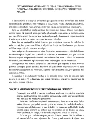 DEVEMOS PENSARMUITOANTES DE FALAR, POIS AS NOSSAS PALAVRAS
PLANTARÃOA SEMENTE DOTRIUNFOOUDOFRACASSONOESPÍRITODE
ALGUÉM.
A única exceção a tal regra é apresentada pela pessoa que não economiza, mas herda
uma fortuna tão grande que não pode gastá-la toda, ou que recebe a herança em usufruto.
Mas são possibilidades raras, e talvez o leitor não espere que lhe aconteça esse milagre...
Privo da intimidade de muitas centenas de pessoas, nos Estados Unidos e em alguns
outros países. Há quase 20 anos que venho observando esses amigos e conheço assim,
por experiência, como vivem, por que motivo alguns deles fracassaram, enquanto outros
triunfaram, e também as razões para esses fracassos e triunfos.
Essa lista de conhecidos inclui homens que controlam centenas de milhões de
dólares, e de fato possuem milhões já adquiridos. Inclui também homens que tiveram
milhões, e que hoje não possuem um níquel.
Com o objetivo de demonstrar ao leitor deste curso a maneira como a lei do hábito se
torna uma espécie de pivô para o triunfo ou o fracasso, e a razão exata pela qual nenhum
homem adquire independência financeira sem desenvolver antes o hábito da economia
sistemática, descreveremos aqui a maneira como vivem alguns desses conhecidos.
Começaremos pela história completa de um homem que, segundo as suas próprias
palavras, conseguiu ganhar 1 milhão de dólares em publicidade, e agora nada possui. Essa
história verídica apareceu no American Magazine e será transcrita aqui, por gentileza dos
editores da revista.
A narrativa é absolutamente verídica e foi incluída como parte da presente lição
porque o seu autor, W. C. Freeman, quis tornar públicos os seus erros, na esperança de
que outros possam evitá-los.
“GANHEI 1 MILHÃODE DÓLARES E HOJE NÃOPOSSUO1 CENTAVO!”
Conquanto seja difícil e mesmo humilhante confessar em público uma falta
notável, que transtornou por completo a minha vida, resolvi fazer essa confissão
pelo bem que daí pode advir para outros.
Farei uma confissão completa da maneira como deixei escorrer pelos dedos
todo o dinheiro que ganhei, quantia que se aproximava de 1 milhão de dólares.
Consegui esse dinheiro com o meu trabalho no campo da publicidade, tendo
também alguns milhares de dólares que economizara até os 25 anos de idade,
como professor, no campo, e escrevendo artigos para jornais do interior.
Pode ser que 1 milhão não pareça muito dinheiro, nestes dias de milhões e
até mesmo bilhões; mas, seja como for, é uma grande quantia. Se alguém tem
 