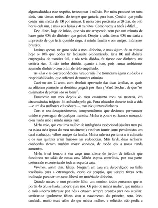 alguma dúvida a esse respeito, tente contar 1 milhão. Por mim, procurei ter uma
ideia, uma dessas noites, do tempo que gastaria para isso. Concluí que podia
contar uma média de 100 por minuto. E nessa base precisaria de 20 dias, de oito
horas cada um, e mais seis horas e 40minutos. Como veem, a tarefa é difícil...
Devo dizer, logo de início, que não me arrependo nem por um minuto de
haver gasto 90% do dinheiro que ganhei. Desejar a volta desses 90% me daria a
impressão de que teria querido negar, à minha família e aos amigos, inúmeros
prazeres.
Lastimo apenas ter gasto todo o meu dinheiro, e mais algum. Se eu tivesse
hoje os 10% que podia ter facilmente economizado, teria 100 mil dólares
empregados de maneira útil, e não teria dívidas. Se tivesse esse dinheiro, me
sentiria rico. E não tenho dúvidas quanto a isso, pois nunca ambicionei
acumular dinheiro com o fim de vê-lo empilhado.
As aulas e as correspondências para jornais me trouxeram alguns cuidados e
responsabilidades, que enfrentei de maneira otimista.
Casei-me aos 21 anos, com absoluta aprovação das duas famílias, as quais
acreditavam piamente na doutrina pregada por Henry Ward Beecher, de que “os
casamentos de jovens são os bons”.
Exatamente um mês depois do meu casamento meu pai morreu, em
circunstâncias trágicas: foi asfixiado pelo gás. Fora educador durante toda a vida
—e um dos melhores educadores —, mas não juntara dinheiro.
Com o seu desaparecimento, compreendemos que devíamos permanecer
unidos e prosseguir de qualquer maneira. Minha esposa e eu ficamos morando
com minha mãe e minha única irmã.
Minha mãe, que era uma mulher de inteligência excepcional (ajudara meu pai
na escola até a época do meu nascimento), resolveu tomar como pensionistas um
casal conhecido, velhos amigos da família. Minha mãe era perita na arte culinária
e os seus quitutes eram famosos nas redondezas. Mais tarde, duas senhoras
conhecidas vieram também morar conosco, de modo que a nossa renda
aumentou.
Minha irmã tomou a seu cargo uma classe de jardim de infância que
funcionava no salão de nossa casa. Minha esposa contribuía, por sua parte,
costurando e consertando toda a roupa da casa.
Vivemos, assim dias, felizes. Ninguém em casa era desperdiçado ou tinha
tendências para a extravagância, exceto eu próprio, que sempre tivera certa
inclinação para ser um tanto liberal em matéria de dinheiro.
Quando nasceu o meu primeiro filho, um menino, todos pensamos que as
portas do céu se haviam aberto para nós. Os pais de minha mulher, que nutriam
o mais sincero interesse por nós e estavam sempre prontos para nos auxiliar,
sentiram-se igualmente felizes com o nascimento do primeiro neto. Meu
cunhado, muito mais velho do que minha mulher, e solteirão, não podia a
 