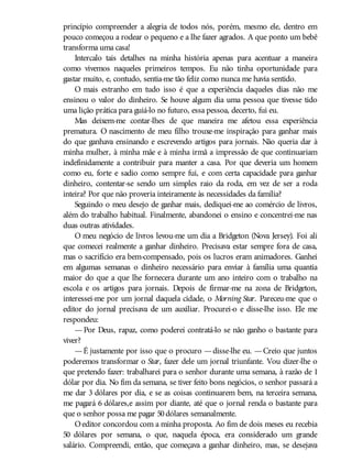 princípio compreender a alegria de todos nós, porém, mesmo ele, dentro em
pouco começou a rodear o pequeno e a lhe fazer agrados. A que ponto um bebê
transforma uma casa!
Intercalo tais detalhes na minha história apenas para acentuar a maneira
como vivemos naqueles primeiros tempos. Eu não tinha oportunidade para
gastar muito, e, contudo, sentia-me tão feliz como nunca me havia sentido.
O mais estranho em tudo isso é que a experiência daqueles dias não me
ensinou o valor do dinheiro. Se houve algum dia uma pessoa que tivesse tido
uma lição prática para guiá-lo no futuro, essa pessoa, decerto, fui eu.
Mas deixem-me contar-lhes de que maneira me afetou essa experiência
prematura. O nascimento de meu filho trouxe-me inspiração para ganhar mais
do que ganhava ensinando e escrevendo artigos para jornais. Não queria dar à
minha mulher, à minha mãe e à minha irmã a impressão de que continuariam
indefinidamente a contribuir para manter a casa. Por que deveria um homem
como eu, forte e sadio como sempre fui, e com certa capacidade para ganhar
dinheiro, contentar-se sendo um simples raio da roda, em vez de ser a roda
inteira? Por que não proveria inteiramente às necessidades da família?
Seguindo o meu desejo de ganhar mais, dediquei-me ao comércio de livros,
além do trabalho habitual. Finalmente, abandonei o ensino e concentrei-me nas
duas outras atividades.
O meu negócio de livros levou-me um dia a Bridgeton (Nova Jersey). Foi ali
que comecei realmente a ganhar dinheiro. Precisava estar sempre fora de casa,
mas o sacrifício era bem-compensado, pois os lucros eram animadores. Ganhei
em algumas semanas o dinheiro necessário para enviar à família uma quantia
maior do que a que lhe fornecera durante um ano inteiro com o trabalho na
escola e os artigos para jornais. Depois de firmar-me na zona de Bridgeton,
interessei-me por um jornal daquela cidade, o Morning Star. Pareceu-me que o
editor do jornal precisava de um auxiliar. Procurei-o e disse-lhe isso. Ele me
respondeu:
— Por Deus, rapaz, como poderei contratá-lo se não ganho o bastante para
viver?
—É justamente por isso que o procuro —disse-lhe eu. —Creio que juntos
poderemos transformar o Star, fazer dele um jornal triunfante. Vou dizer-lhe o
que pretendo fazer: trabalharei para o senhor durante uma semana, à razão de 1
dólar por dia. No fim da semana, se tiver feito bons negócios, o senhor passará a
me dar 3 dólares por dia, e se as coisas continuarem bem, na terceira semana,
me pagará 6 dólares,e assim por diante, até que o jornal renda o bastante para
que o senhor possa me pagar 50dólares semanalmente.
Oeditor concordou com a minha proposta. Ao fim de dois meses eu recebia
50 dólares por semana, o que, naquela época, era considerado um grande
salário. Compreendi, então, que começava a ganhar dinheiro, mas, se desejava
 