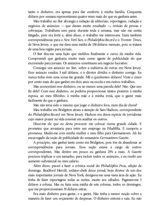 tanto o dinheiro, era apenas para dar conforto à minha família. Cinquenta
dólares por semana representavam quatro vezes mais do que eu ganhava antes.
Meu trabalho no Star abrangia a redação de editoriais, reportagens, redação e
negócios de anúncios — que davam muito resultado —, revisão de provas e
cobranças. Trabalhava sem parar durante toda a semana, mas não me sentia
fatigado, pois era forte e, além disso, o trabalho me interessava. Fazia também
correspondências para o New York Sun, o PhiladelphiaRecord e o Trenton Times,
de Nova Jersey, o que me dava uma média de 150 dólares mensais, pois se tratava
de uma boa região para jornais.
O Star deu-me uma lição que moldou finalmente o curso da minha vida.
Compreendi que ganharia muito mais como agente de publicidade do que
escrevendo para jornais. Os anúncios constituem um negócio lucrativo.
Consegui um anúncio no Star, sobre a indústria de ostras em Nova Jersey.
Esse anúncio rendeu 3 mil dólares, e o diretor dividiu o dinheiro comigo. Eu
nunca tinha visto uma soma tão grande. Mil e quinhentos dólares! Vinte e cinco
por cento mais do que ganhei em dois anos na escola e em outros trabalhos.
Mas economizei esse dinheiro, ou ao menos uma parcela dele? Não. Que uso
fiz dele? Com esse dinheiro, eu poderia proporcionar tantos prazeres à minha
esposa, ao meu filhinho, à minha mãe e à minha irmã, que o gastei mais
facilmente do que o ganhara.
Mas não teria sido o mesmo que jogar o dinheiro fora, num dia de chuva?
Meu trabalho em Bridgeton atraiu a atenção de Sam Hudson, correspondente
do PhiladelphiaRecord em Nova Jersey. Hudson era dessa espécie de jornalistas
cujo maior prazer na vida consiste em auxiliar os outros.
Disse-me ele que eu devia procurar me colocar numa grande cidade. E
prometeu que arranjaria para mim um emprego na Filadélfia. E cumpriu a
promessa. Mudei-me com minha mulher e meu filho para Germantown. Ali fui
encarregado da seção de publicidade do semanário Germantown Gazette.
A princípio, não ganhei tanto como em Bridgeton, pois tive de abandonar as
correspondências para jornais. Essa seção estava a cargo de outros
correspondentes. Mas dentro em pouco eu ganhava 25% a mais. A Gazette
precisou triplicar o seu tamanho, para incluir todos os anúncios, e eu recebi um
aumento substancial no meu salário.
Além disso, passei a fazer a crônica social do Philadelphia Press, edição de
domingo. Bradford Merrill, redator-chefe desse jornal, hoje diretor de um dos
mais importantes jornais de Nova York, designou-me uma vasta área de ação. Eu
tinha de fazer reportagens todas as noites, exceto aos sábados. Pagavam-me 5
dólares a coluna. Mas eu fazia uma média de sete colunas, todos os domingos,
que me proporcionavam 35dólares extras.
Era mais dinheiro para gastar, e o gastei. Não tinha a menor noção sobre a
maneira de fazer um orçamento de despesas. O dinheiro entrava e saía. Eu não
 