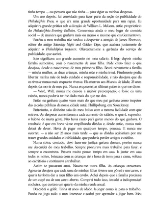 tinha tempo —ou pensava que não tinha —para vigiar as minhas despesas.
Um ano depois, fui convidado para fazer parte da seção de publicidade do
Philadelphia Press, o que era uma grande oportunidade para um rapaz. Eu
adquirira grande prática sob a direção de William L. McLean, então proprietário
do Philadelphia Evening Bulletin. Conservava ainda o meu lugar de cronista
social —de maneira que ganhava mais ou menos o mesmo que em Germantown.
Porém o meu trabalho não tardou a despertar a atenção de James Elverson,
editor do antigo Saturday Night and Golden Days, que acabara justamente de
adquirir o Philadelphia Inquirer. Ofereceram-me a gerência do serviço de
publicidade, que aceitei.
Isso significava um grande aumento no meu salário. E logo depois minha
família aumentou, com o nascimento de uma filha. Pude então fazer o que
desejava, desde o nascimento de meu primeiro filho. Reuni novamente a família
—minha mulher, as duas crianças, minha mãe e minha irmã. Finalmente podia
libertar minha mãe de todo cuidado e responsabilidade, e não desejava que ela
os tivesse nunca mais enquanto vivesse. Ela morreu aos 88anos de idade, 25anos
depois da morte de meu pai. Nunca esquecerei as últimas palavras que me disse:
— Você, Will, nunca me causou a menor preocupação, e fosse eu uma
rainha, nunca poderia ter me dado mais do que me deu.
Então eu ganhava quatro vezes mais do que meu pai ganhara como inspetor
das escolas públicas da nossa cidade natal, Phillipsburg, em Nova Jersey.
Entretanto, o dinheiro saía do meu bolso com a mesma facilidade com que
entrava. As despesas aumentavam a cada aumento de salário, o que é, suponho,
o hábito de muita gente. Não havia razão para gastar menos do que ganhava. O
resultado é que em breve vi-me empilhando dívidas e, desde então, nunca mais
deixei de dever. Havia de pagar em qualquer tempo, pensava. E nunca me
ocorreu — a não ser 25 anos mais tarde — que as dívidas acabariam por me
trazer grandes cuidados e infelicidade, que poderia perder amigos e crédito.
Numa coisa, contudo, devo fazer-me justiça: gastava demais, porém nunca
me descuidei do meu trabalho. Sempre procurava mais trabalho para fazer, e
sempre o encontrava. Passava muito pouco tempo em casa. Ia jantar em casa
todas as noites, brincava com as crianças até a hora de irem para a cama, voltava
ao escritório e continuava a trabalhar.
Assim se passaram anos. Nasceu-me outra filha. As crianças cresceram.
Agora eu desejava que cada uma de minhas filhas tivesse um pônei e um carro, e
queria também dar a meu filho um cavalo. Achei depois que a família precisava
de um cupê ou de um carro aberto. Comprei tudo isso, instalei a indispensável
cocheira, que custava um quarto da minha renda anual.
Descobri o golfe. Tinha 41 anos de idade. Ia jogar como ia para o trabalho.
Punha no jogo todo o meu interesse e acabei por aprender a jogar bem. Meu
 