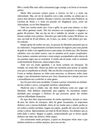 filho e minha filha mais velha costumavam jogar comigo e em breve se tornaram
peritos.
Minha filha precisava sempre passar o inverno no Sul e o verão nas
Adirondacks. Mas, em vez de mandá-la com a mãe, sozinha, eu achava que os
outros dois deviam ir também. Durante o inverno, iam todos para Pinehurst, na
Carolina do Norte, e o verão era passado em vilegiaturas caras, como nas
Adirondacks, ou em New Hampshire.
Tudo isso custava muito caro. Com o golfe, no qual eram exímios, os dois
mais velhos gastavam muito. Nós três entramos em competições e chegamos a
ganhar 80 prêmios. Mas um dia me dei o trabalho de calcular o quanto me
haviam custado esses prêmios. Descobri que cada troféu custara 250 dólares, ou
seja, um total de 45 mil dólares, em 15 anos, ou, ainda, 3 mil dólares por ano.
Era ridículo.
Sempre gostei de receber em casa. As pessoas de Montclair pensavam que eu
era milionário. Frequentemente convidava homens de negócios para uma partida
de golfe no clube e em seguida levava-os para jantar em minha casa. Eles ficariam
satisfeitos com um jantar caseiro, mas eu mandava servir pratos complicados.
Esses jantares custavam caríssimo e eram sempre acompanhados pela música de
um quarteto negro que eu contratava. A minha sala de jantar, onde se sentavam
confortavelmente 20pessoas, estava sempre cheia.
Tudo isso era muito agradável, e eu ficava contente em obsequiar. Na
verdade, me sentia feliz. Nunca me detive um momento para pensar na rapidez
com que se empilhavam as dívidas. Mas um dia elas começaram a me preocupar.
Como as minhas despesas no clube eram excessivas, os diretores, todos meus
amigos e que alimentavam interesse por mim, chamaram-me a atenção para isso
e aconselharam-me a controlar os meus gastos.
Isso foi para mim uma sacudidela. Comecei a pensar seriamente em desfazer-
me dos cavalos e carros, com grande sacrifício, naturalmente.
Mudei-me para a cidade, mas não deixei nenhuma conta por pagar em
Montclair. Pedi dinheiro emprestado para pagá-las. Eu encontrava sempre
facilidade para conseguir o dinheiro de que precisava, apesar das minhas
notórias dificuldades financeiras.
Eis aqui dois fatos impressionantes da minha experiência, durante os meus
40 anos tão cheios de sensações: além de gastar loucamente, eu emprestava
dinheiro com a mesma facilidade. Antes de me mudar para a cidade, punha eu
em ordem a minha secretária, rasgava uns papéis, quando dei com um maço de
contas a cobrar. Representavam um total de 40 mil dólares. Era dinheiro que eu
tinha dado a outros. Rasguei os papéis, compreendendo que se tivesse aquele
dinheiro nas mãos não deveria 1dólar sequer.
Um comerciante muito próspero, a quem eu obsequiara várias vezes e que
também retribuiu as minhas atenções, disse-me um dia:
 