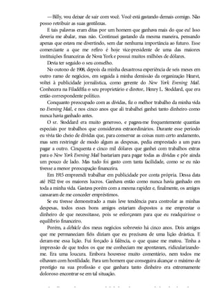 —Billy, vou deixar de sair com você. Você está gastando demais comigo. Não
posso retribuir as suas gentilezas.
E tais palavras eram ditas por um homem que ganhava mais do que eu! Isso
deveria me abalar, mas não. Continuei gastando da mesma maneira, pensando
apenas que estava me divertindo, sem dar nenhuma importância ao futuro. Esse
comerciante a que me refiro é hoje vice-presidente de uma das maiores
instituições financeiras de Nova Yorke possui muitos milhões de dólares.
Devia ter seguido o seu conselho.
No outono de 1908, depois da minha desastrosa experiência de seis meses em
outro ramo de negócios, em seguida à minha demissão da organização Hearst,
voltei à publicidade jornalística, como gerente do New York Evening Mail.
Conhecera na Filadélfia o seu proprietário e diretor, Henry L. Stoddard, que era
então correspondente político.
Conquanto preocupado com as dívidas, fiz o melhor trabalho da minha vida
no Evening Mail, e nos cinco anos que ali trabalhei ganhei tanto dinheiro como
nunca havia ganhado antes.
O sr. Stoddard era muito generoso, e pagava-me frequentemente quantias
especiais por trabalhos que considerava extraordinários. Durante esse período
eu vivia tão cheio de dívidas que, para conservar as coisas num certo andamento,
mas sem restringir de modo algum as despesas, pedia emprestado a um para
pagar a outro. Cinquenta e cinco mil dólares que ganhei com trabalhos extras
para o New York Evening Mail bastariam para pagar todas as dívidas e pôr ainda
um pouco de lado. Mas tudo foi gasto com tanta facilidade, como se eu não
tivesse a menor preocupação financeira.
Em 1915 empreendi trabalhar em publicidade por conta própria. Dessa data
até 1922 tive os maiores lucros. Ganhava então como nunca havia ganhado em
toda a minha vida. Gastava porém com a mesma rapidez e, finalmente, os amigos
cansaram de me conceder empréstimos.
Se eu tivesse demonstrado a mais leve tendência para controlar as minhas
despesas, todos esses bons amigos estariam dispostos a me emprestar o
dinheiro de que necessitasse, pois se esforçavam para que eu readquirisse o
equilíbrio financeiro.
Porém, a débâcle dos meus negócios sobreveio há cinco anos. Dois amigos
que me permaneciam fiéis diziam que eu precisava de uma lição drástica. E
deram-me essa lição. Fui forçado à falência, o que quase me matou. Tinha a
impressão de que todos os que me conheciam me apontavam, ridicularizando-
me. Era uma loucura. Embora houvesse muito comentário, nem todos me
olhavam com hostilidade. Para um homem que conseguira alcançar o máximo de
prestígio na sua profissão e que ganhara tanto dinheiro era extremamente
doloroso encontrar-se em tal situação.
Orgulhoso e de extrema sensibilidade, a desgraça me abalou de tal modo que
 