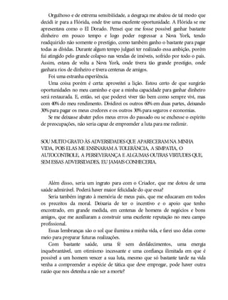 Orgulhoso e de extrema sensibilidade, a desgraça me abalou de tal modo que
decidi ir para a Flórida, onde tive uma excelente oportunidade. A Flórida se me
apresentava como o El Dorado. Pensei que me fosse possível ganhar bastante
dinheiro em pouco tempo e logo poder regressar a Nova York, tendo
readquirido não somente o prestígio, como também ganho o bastante para pagar
todas as dívidas. Durante algum tempo julguei ter realizado essa ambição, porém
fui atingido pelo grande colapso nas vendas de imóveis, sofrido por todo o país.
Assim, estava de volta a Nova York, onde tivera tão grande prestígio, onde
ganhara rios de dinheiro e tivera centenas de amigos.
Foi uma estranha experiência.
Uma coisa porém é certa: aproveitei a lição. Estou certo de que surgirão
oportunidades no meu caminho e que a minha capacidade para ganhar dinheiro
será restaurada. E, então, sei que poderei viver tão bem como sempre vivi, mas
com 40% do meu rendimento. Dividirei os outros 60% em duas partes, deixando
30%para pagar os meus credores e os outros 30%para seguros e economias.
Se me deixasse abater pelos meus erros do passado ou se enchesse o espírito
de preocupações, não seria capaz de empreender a luta para me redimir.
SOUMUITOGRATOÀS ADVERSIDADES QUE APARECERAMNA MINHA
VIDA, POIS ELAS ME ENSINARAMA TOLERÂNCIA, A SIMPATIA, O
AUTOCONTROLE, A PERSEVERANÇA E ALGUMAS OUTRAS VIRTUDES QUE,
SEMESSAS ADVERSIDADES, EUJAMAIS CONHECERIA.
Além disso, seria um ingrato para com o Criador, que me dotou de uma
saúde admirável. Poderá haver maior felicidade do que essa?
Seria também ingrato à memória de meus pais, que me educaram em todos
os preceitos da moral. Deixaria de ter o incentivo e o apoio que tenho
encontrado, em grande medida, em centenas de homens de negócios e bons
amigos, que me auxiliaram a construir uma excelente reputação no meu campo
profissional.
Essas lembranças são o sol que ilumina a minha vida, e farei uso delas como
meio para preparar futuras realizações.
Com bastante saúde, uma fé sem desfalecimentos, uma energia
inquebrantável, um otimismo incessante e uma confiança ilimitada em que é
possível a um homem vencer a sua luta, mesmo que só bastante tarde na vida
venha a compreender a espécie de tática que deve empregar, pode haver outra
razão que nos detenha a não ser a morte?
 