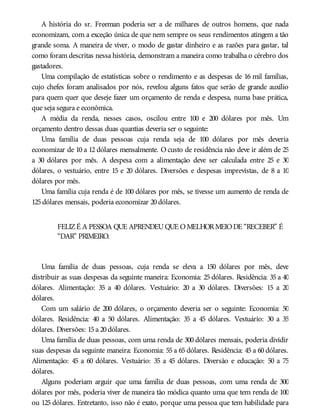 A história do sr. Freeman poderia ser a de milhares de outros homens, que nada
economizam, com a exceção única de que nem sempre os seus rendimentos atingem a tão
grande soma. A maneira de viver, o modo de gastar dinheiro e as razões para gastar, tal
como foram descritas nessa história, demonstram a maneira como trabalha o cérebro dos
gastadores.
Uma compilação de estatísticas sobre o rendimento e as despesas de 16 mil famílias,
cujo chefes foram analisados por nós, revelou alguns fatos que serão de grande auxílio
para quem quer que deseje fazer um orçamento de renda e despesa, numa base prática,
que seja segura e econômica.
A média da renda, nesses casos, oscilou entre 100 e 200 dólares por mês. Um
orçamento dentro dessas duas quantias deveria ser o seguinte:
Uma família de duas pessoas cuja renda seja de 100 dólares por mês deveria
economizar de 10 a 12 dólares mensalmente. O custo de residência não deve ir além de 25
a 30 dólares por mês. A despesa com a alimentação deve ser calculada entre 25 e 30
dólares, o vestuário, entre 15 e 20 dólares. Diversões e despesas imprevistas, de 8 a 10
dólares por mês.
Uma família cuja renda é de 100 dólares por mês, se tivesse um aumento de renda de
125dólares mensais, poderia economizar 20dólares.
FELIZÉ A PESSOA QUE APRENDEUQUE OMELHORMEIODE “RECEBER” É
“DAR” PRIMEIRO.
Uma família de duas pessoas, cuja renda se eleva a 150 dólares por mês, deve
distribuir as suas despesas da seguinte maneira: Economia: 25 dólares. Residência: 35 a 40
dólares. Alimentação: 35 a 40 dólares. Vestuário: 20 a 30 dólares. Diversões: 15 a 20
dólares.
Com um salário de 200 dólares, o orçamento deveria ser o seguinte: Economia: 50
dólares. Residência: 40 a 50 dólares. Alimentação: 35 a 45 dólares. Vestuário: 30 a 35
dólares. Diversões: 15a 20dólares.
Uma família de duas pessoas, com uma renda de 300 dólares mensais, poderia dividir
suas despesas da seguinte maneira: Economia: 55 a 65 dólares. Residência: 45 a 60 dólares.
Alimentação: 45 a 60 dólares. Vestuário: 35 a 45 dólares. Diversão e educação: 50 a 75
dólares.
Alguns poderiam arguir que uma família de duas pessoas, com uma renda de 300
dólares por mês, poderia viver de maneira tão módica quanto uma que tem renda de 100
ou 125 dólares. Entretanto, isso não é exato, porque uma pessoa que tem habilidade para
 