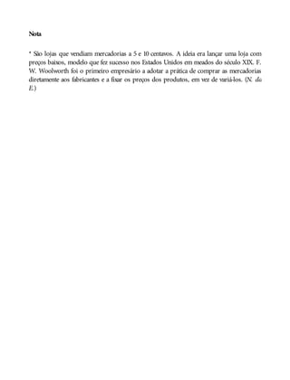 Nota
* São lojas que vendiam mercadorias a 5 e 10 centavos. A ideia era lançar uma loja com
preços baixos, modelo que fez sucesso nos Estados Unidos em meados do século XIX. F.
W. Woolworth foi o primeiro empresário a adotar a prática de comprar as mercadorias
diretamente aos fabricantes e a fixar os preços dos produtos, em vez de variá-los. (N. da
E.)
 