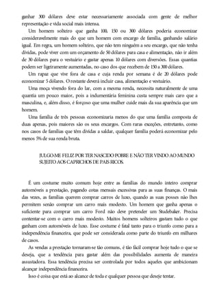 ganhar 300 dólares deve estar necessariamente associada com gente de melhor
representação e vida social mais intensa.
Um homem solteiro que ganha 100, 150 ou 300 dólares poderia economizar
consideravelmente mais do que um homem com encargo de família, ganhando salário
igual. Em regra, um homem solteiro, que não tem ninguém a seu encargo, que não tenha
dívidas, pode viver com um orçamento de 50 dólares para casa e alimentação, não ir além
de 30 dólares para o vestuário e gastar apenas 10 dólares com diversões. Essas quantias
podem ser ligeiramente aumentadas, no caso dos que recebem de 150a 300dólares.
Um rapaz que vive fora de casa e cuja renda por semana é de 20 dólares pode
economizar 5dólares. Orestante deverá incluir casa, alimentação e vestuário.
Uma moça vivendo fora do lar, com a mesma renda, necessita naturalmente de uma
quantia um pouco maior, pois a indumentária feminina custa sempre mais caro que a
masculina, e, além disso, é forçoso que uma mulher cuide mais da sua aparência que um
homem.
Uma família de três pessoas economizaria menos do que uma família composta de
duas apenas, pois maiores são os seus encargos. Com raras exceções, entretanto, como
nos casos de famílias que têm dívidas a saldar, qualquer família poderá economizar pelo
menos 5%de sua renda bruta.
JULGO-ME FELIZPORTERNASCIDOPOBRE E NÃOTERVINDOAOMUNDO
SUJEITOAOS CAPRICHOS DE PAIS RICOS.
É um costume muito comum hoje entre as famílias do mundo inteiro comprar
automóveis a prestação, pagando cotas mensais excessivas para as suas finanças. O mais
das vezes, as famílias querem comprar carros de luxo, quando as suas posses não lhes
permitem senão comprar um carro mais modesto. Um homem que ganha apenas o
suficiente para comprar um carro Ford não deve pretender um Studebaker. Precisa
contentar-se com o carro mais modesto. Muitos homens solteiros gastam tudo o que
ganham com automóveis de luxo. Esse costume é fatal tanto para o triunfo como para a
independência financeira, que pode ser considerada como parte do triunfo em milhares
de casos.
As vendas a prestação tornaram-se tão comuns, é tão fácil comprar hoje tudo o que se
deseja, que a tendência para gastar além das possibilidades aumenta de maneira
assustadora. Essa tendência precisa ser controlada por todos aqueles que ambicionam
alcançar independência financeira.
Isso é coisa que está ao alcance de toda e qualquer pessoa que deseje tentar.
 