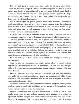 Um outro mal, que é ao mesmo tempo uma bênção, é o fato de serem os Estados
Unidos um país muito próspero. Ganha-se dinheiro com grande facilidade, e, por isso
mesmo, quando não se tem cuidado, ele se vai com maior facilidade ainda. Desde o
começo da Guerra Mundial tem havido uma procura sempre crescente de artigos
manufaturados nos Estados Unidos, e essa prosperidade tem contribuído para
desenvolver a falta de cuidado nos gastos.
Não há virtude alguma em querer “igualar o passo com o do vizinho”, quando isso
significa sacrifício do hábito de economizar uma quantia determinada do rendimento.
Afinal de contas, é muito melhor ser considerado, às vezes, um pouco atrasado do que
passar toda a juventude e a idade madura sem economizar, e chegar à velhice sem ter
adquirido o hábito da economia sistemática.
É melhor fazer sacrifícios na mocidade do que ser obrigado a fazê-los mais tarde,
como acontece com todos os que se descuidaram de desenvolver o hábito da economia.
Tem sido provado, numerosas vezes, que as pessoas que adquiriram o hábito de
economia têm sempre preferência para os cargos de responsabilidade, assim, a economia
não somente traz grandes vantagens do ponto de vista do trabalho preferido, não somente
proporciona um aumento na conta-corrente ou na poupança, como também aumenta da
nossa capacidade para ganhar dinheiro. Qualquer comerciante preferirá empregar uma
pessoa econômica, não somente porque a pessoa faz economia, mas também pelas
características que apresenta como indivíduo mais eficiente.
Há muitas firmas que adotam o sistema de não admitir como empregados pessoas que
não economizem.
Todas as empresas comerciais, sem exceção, deviam adotar o mesmo costume,
exigindo dos seus empregados o hábito de economizar. Isso seria uma felicidade para
milhares de pessoas, que assim teriam força de vontade suficiente para desenvolver esse
hábito desejável.
Henry Ford foi ainda mais longe, talvez mesmo com mais expediente, induzindo seus
empregados não somente à economia, mas a gastar o que gastam de modo sábio, vivendo
de maneira sadia e econômica. O homem que leva os seus empregados ao hábito da
economia é um filantropo prático.
Nada existe tão humilhante, que acarrete tanto sofrimento e angústia, como a pobreza
na velhice, quando o trabalho do indivíduo já não tem aceitação e ele é forçado a voltar-se
para os parentes ou para as instituições de caridade.
Conviria que um sistema de orçamento fosse mantido por todas as pessoas, tanto
casadas como solteiras, mas nenhum orçamento dará resultado se a pessoa que
experimenta não tiver coragem para cortar despesas com itens tais como vida social e
diversões. Se uma pessoa é tão pouco dotada de força de vontade a ponto de se julgar
 