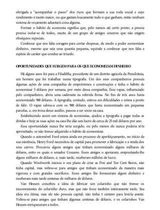 obrigada a “acompanhar o passo” dos ricos que formam a sua roda social e cujo
rendimento é muito maior, ou que gastam loucamente tudo o que ganham, então nenhum
sistema de orçamento adiantará coisa alguma.
Formar o hábito de economia significa que, pelo menos até certo ponto, a pessoa
precisa isolar-se de todos, exceto de um grupo de amigos sinceros que não exigem
obséquios especiais.
Confessar que nos falta coragem para cortar despesas, de modo a poder economizar
dinheiro, mesmo que seja uma quantia pequena, equivale a confessar que nos falta a
espécie de caráter que conduz ao triunfo.
OPORTUNIDADES QUE SURGEMPARA OS QUE ECONOMIZAMDINHEIRO
Há alguns anos foi para a Filadélfia, procedente de um distrito agrícola da Pensilvânia,
um homem que foi trabalhar numa tipografia. Um dos seus companheiros possuía
algumas ações de uma companhia de empréstimos e construções e tinha o hábito de
economizar 5 dólares por semana, por meio dessa companhia. Esse rapaz, influenciado
pelo companheiro, abriu uma caderneta na referida firma. No fim de três anos havia
economizado 900 dólares. A tipografia, contudo, entrou em dificuldades e estava a ponto
de falir. O rapaz salvou-a com os 900 dólares que havia economizado em pequenas
parcelas, e, em troca desse auxílio, passou a ser sócio na casa.
Estabelecendo assim um sistema de economias, ajudou a tipografia a pagar todas as
dívidas e hoje as suas ações na casa lhe dão um lucro de cerca de 25mil dólares por ano.
Essa oportunidade nunca lhe teria surgido, ou pelo menos ele nunca poderia tê-la
aproveitado, se não tivesse adquirido o hábito de economizar.
Quando o automóvel Ford estava ainda em processo de aperfeiçoamento, no início da
sua existência, Henry Ford necessitou de capital para promover a fabricação e a venda dos
seus carros. Procurou alguns amigos que tinham economizado alguns milhares de
dólares, entre os quais o senador Couzens. Esses amigos o apoiaram, emprestando-lhe
alguns milhares de dólares, e, mais tarde, receberam milhões de lucro.
Quando Woolworth iniciou o seu plano de criar as Five and Ten Cent Stores, não
tinha capital, mas voltou-se para amigos que tinham economizado da maneira mais
rigorosa e com grandes sacrifícios. Esses amigos lhe forneceram algum dinheiro e
receberam mais tarde centenas de milhares de dólares.
Van Heusen concebeu a ideia de fabricar um colarinho que não tivesse os
inconvenientes do colarinho duro, mas que não fosse também inteiramente mole. Sua
ideia era ótima, mas ele não possuía capital; não tinha 1 centavo para levá-la avante.
Voltou-se para amigos que tinham algumas centenas de dólares, e os colarinhos Van
Heusen enriqueceram a todos.
 
