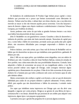 OAMORE A JUSTIÇA SÃOOS VERDADEIROS ÁRBITROS DE TODAS AS
CONTENDAS.
Os fundadores do estabelecimento El Produto Cigar tinham pouco capital: o único
dinheiro que possuíam era o pouco que haviam economizado como fabricantes de
charutos. Tinham uma boa ideia, e sabiam fazer um ótimo charuto, mas a sua ideia teria
morrido ao nascer se eles não tivessem aquelas parcas economias. Com elas lançaram a
marca de charuto e alguns anos depois venderam o estabelecimento à American Tobacco
Company, por 8milhões de dólares.
Assim, podemos estar certos de que todas as grandes fortunas tiveram o seu início
num hábito bem-desenvolvido de fazer economia.
John D. Rockefeller era um guarda-livros comum. Concebeu a ideia de desenvolver a
indústria do petróleo, que ainda não havia merecido atenção. Necessitava de capital para
isso, e como tinha o hábito de economizar, provando assim que podia zelar pelo capital
alheio, não encontrou dificuldades para conseguir emprestado o dinheiro de que
precisava.
Pode-se declarar, com toda certeza, que a base real da fortuna de Rockefeller está no
hábito que ele desenvolveu na época em que trabalhava como guarda-livros, ganhando 40
dólares por mês.
John J. Hill era um rapaz pobre, que trabalhava como telegrafista, com um salário de
30 dólares por mês. Concebeu a ideia do Great Northern Railway, sistema de estradas de
ferro perfeito, mas a ideia estava além das suas possibilidades financeiras. Contudo, havia
adquirido o hábito de economizar um pouco do seu insignificante salário, e isso lhe
tornou possível realizar uma viagem até Chicago, onde conseguiu interessar alguns
capitalistas para o financiamento do seu plano. Ofato de ter feito economias de tão pouco
dinheiro foi o bastante para que todos confiassem nele como um homem capaz de zelar
pelo dinheiro alheio.
Muitos comerciantes não confiam o capital a um homem, a não ser que ele demonstre
habilidade para cuidar do seu próprio dinheiro e aplicá-lo sabiamente. O teste, embora
difícil, para aqueles que não desenvolveram o hábito da economia, é contudo muito
prático.
Um rapaz que trabalhava numa impressora em Chicago quis um dia abrir uma
tipografia e negociar por conta própria. Dirigiu-se ao gerente de uma fábrica de tipos e
comunicou-lhe o seu desejo, dizendo-lhe que precisava de um crédito para adquirir uma
impressora, alguns tipos e um pequeno equipamento.
A primeira coisa que o gerente lhe perguntou foi se possuía alguma economia.
 