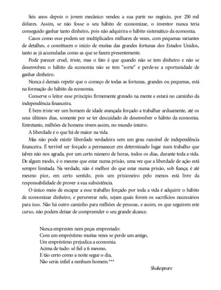 Seis anos depois o jovem mecânico vendeu a sua parte no negócio, por 250 mil
dólares. Assim, se não fosse o seu hábito de economizar, o inventor nunca teria
conseguido ganhar tanto dinheiro, pois não adquirira o hábito sistemático da economia.
Casos como esse podem ser multiplicados milhares de vezes, com pequenas variantes
de detalhes, e constituem o início de muitas das grandes fortunas dos Estados Unidos,
tanto as já acumuladas como as que se fazem presentemente.
Pode parecer cruel, triste, mas o fato é que quando não se tem dinheiro e não se
desenvolveu o hábito da economia não se tem “sorte” e perde-se a oportunidade de
ganhar dinheiro.
Nunca é demais repetir que o começo de todas as fortunas, grandes ou pequenas, está
na formação do hábito da economia.
Conserve o leitor esse princípio firmemente gravado na mente e estará no caminho da
independência financeira.
É bem triste ver um homem de idade avançada forçado a trabalhar arduamente, até os
seus últimos dias, somente por se ter descuidado de desenvolver o hábito da economia.
Entretanto, milhões de homens vivem assim, no mundo inteiro.
A liberdade é o que há de maior na vida.
Mas não pode existir liberdade verdadeira sem um grau razoável de independência
financeira. É terrível ser forçado a permanecer em determinado lugar num trabalho que
talvez não nos agrada, por um certo número de horas, todos os dias, durante toda a vida.
De algum modo, é o mesmo que estar numa prisão, uma vez que a liberdade de ação está
sempre limitada. Na verdade, não é melhor do que estar numa prisão, sob fiança; é até
mesmo pior, em certo sentido, pois um prisioneiro pelo menos está livre da
responsabilidade de prover a sua subsistência.
O único meio de escapar a esse trabalho forçado por toda a vida é adquirir o hábito
de economizar dinheiro, e perseverar nele, sejam quais forem os sacrifícios necessários
para isso. Não há outro caminho para milhões de pessoas, e assim, os que seguirem este
curso, não podem deixar de compreender o seu grande alcance.
Nunca emprestes nem peças emprestado:
Com um empréstimo muitas vezes se perde um amigo,
Um empréstimo prejudica a economia.
Acima de tudo: sê fiel a ti mesmo,
E tão certo como a noite segue o dia,
Não serás infiel a nenhum homem.***
Shakespeare
 