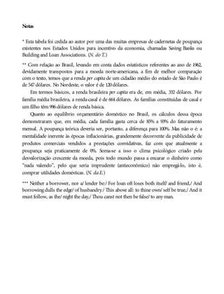Notas
* Esta tabela foi cedida ao autor por uma das muitas empresas de cadernetas de poupança
existentes nos Estados Unidos para incentivo da economia, chamadas Saving Banks ou
Building and Loan Associations. (N. do T.)
** Com relação ao Brasil, levando em conta dados estatísticos referentes ao ano de 1962,
devidamente transpostos para a moeda norte-americana, a fim de melhor comparação
com o texto, temos que a renda per capita de um cidadão médio do estado de São Paulo é
de 547dólares. No Nordeste, o valor é de 120dólares.
Em termos básicos, a renda brasileira per capita era de, em média, 332 dólares. Por
família média brasileira, a renda-casal é de 664 dólares. As famílias constituídas de casal e
um filho têm 996dólares de renda básica.
Quanto ao equilíbrio orçamentário doméstico no Brasil, os cálculos dessa época
demonstraram que, em média, cada família gasta cerca de 85% a 93% do faturamento
mensal. A poupança teórica deveria ser, portanto, a diferença para 100%. Mas não o é: a
mentalidade inerente às épocas inflacionárias, grandemente decorrente da publicidade de
produtos comerciais vendidos a prestações convidativas, faz com que atualmente a
poupança seja praticamente de 0%. Soma-se a isso o clima psicológico criado pela
desvalorização crescente da moeda, pois todo mundo passa a encarar o dinheiro como
“nada valendo”, pelo que seria imprudente (antieconômico) não empregá-lo, isto é,
comprar utilidades domésticas. (N. daE.)
*** Neither a borrower, nor a/ lender be:/ For loan oft loses both itself/ and friend,/ And
borrowing dulls the edge/ of husbandry./ This above all: to thine own/ self be true,/ And it
must follow, as the/ night the day,/ Thou canst not then be false/ to any man.
 
