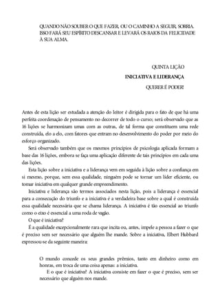 QUANDONÃOSOUBEROQUE FAZER, OUOCAMINHOA SEGUIR, SORRIA.
ISSOFARÁ SEUESPÍRITODESCANSARE LEVARÁ OS RAIOS DA FELICIDADE
À SUA ALMA.
QUINTA LIÇÃO
INICIATIVA E LIDERANÇA
QUERERÉ PODER!
Antes de esta lição ser estudada a atenção do leitor é dirigida para o fato de que há uma
perfeita coordenação de pensamento no decorrer de todo o curso; será observado que as
16 lições se harmonizam umas com as outras, de tal forma que constituem uma rede
construída, elo a elo, com fatores que entram no desenvolvimento do poder por meio do
esforço organizado.
Será observado também que os mesmos princípios de psicologia aplicada formam a
base das 16 lições, embora se faça uma aplicação diferente de tais princípios em cada uma
das lições.
Esta lição sobre a iniciativa e a liderança vem em seguida à lição sobre a confiança em
si mesmo, porque, sem essa qualidade, ninguém pode se tornar um líder eficiente, ou
tomar iniciativa em qualquer grande empreendimento.
Iniciativa e liderança são termos associados nesta lição, pois a liderança é essencial
para a consecução do triunfo e a iniciativa é a verdadeira base sobre a qual é construída
essa qualidade necessária que se chama liderança. A iniciativa é tão essencial ao triunfo
como o eixo é essencial a uma roda de vagão.
Oque é iniciativa?
É a qualidade excepcionalmente rara que incita ou, antes, impele a pessoa a fazer o que
é preciso sem ser necessário que alguém lhe mande. Sobre a iniciativa, Elbert Hubbard
expressou-se da seguinte maneira:
O mundo concede os seus grandes prêmios, tanto em dinheiro como em
honras, em troca de uma coisa apenas: a iniciativa.
E o que é iniciativa? A iniciativa consiste em fazer o que é preciso, sem ser
necessário que alguém nos mande.
 