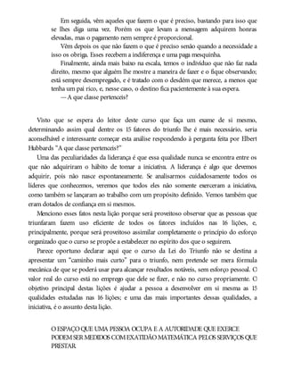 Em seguida, vêm aqueles que fazem o que é preciso, bastando para isso que
se lhes diga uma vez. Porém os que levam a mensagem adquirem honras
elevadas, mas o pagamento nem sempre é proporcional.
Vêm depois os que não fazem o que é preciso senão quando a necessidade a
isso os obriga. Esses recebem a indiferença e uma paga mesquinha.
Finalmente, ainda mais baixo na escala, temos o indivíduo que não faz nada
direito, mesmo que alguém lhe mostre a maneira de fazer e o fique observando;
está sempre desempregado, e é tratado com o desdém que merece, a menos que
tenha um pai rico, e, nesse caso, o destino fica pacientemente à sua espera.
—A que classe pertenceis?
Visto que se espera do leitor deste curso que faça um exame de si mesmo,
determinando assim qual dentre os 15 fatores do triunfo lhe é mais necessário, seria
aconselhável e interessante começar esta análise respondendo à pergunta feita por Elbert
Hubbards “A que classe pertenceis?”
Uma das peculiaridades da liderança é que essa qualidade nunca se encontra entre os
que não adquiriram o hábito de tomar a iniciativa. A liderança é algo que devemos
adquirir, pois não nasce espontaneamente. Se analisarmos cuidadosamente todos os
líderes que conhecemos, veremos que todos eles não somente exerceram a iniciativa,
como também se lançaram ao trabalho com um propósito definido. Vemos também que
eram dotados de confiança em si mesmos.
Menciono esses fatos nesta lição porque será proveitoso observar que as pessoas que
triunfaram fazem uso eficiente de todos os fatores incluídos nas 16 lições, e,
principalmente, porque será proveitoso assimilar completamente o princípio do esforço
organizado que o curso se propõe a estabelecer no espírito dos que o seguirem.
Parece oportuno declarar aqui que o curso da Lei do Triunfo não se destina a
apresentar um “caminho mais curto” para o triunfo, nem pretende ser mera fórmula
mecânica de que se poderá usar para alcançar resultados notáveis, sem esforço pessoal. O
valor real do curso está no emprego que dele se fizer, e não no curso propriamente. O
objetivo principal destas lições é ajudar a pessoa a desenvolver em si mesma as 15
qualidades estudadas nas 16 lições; e uma das mais importantes dessas qualidades, a
iniciativa, é o assunto desta lição.
OESPAÇOQUE UMA PESSOA OCUPA E A AUTORIDADE QUE EXERCE
PODEMSERMEDIDOS COMEXATIDÃOMATEMÁTICA PELOS SERVIÇOS QUE
PRESTAR.
 