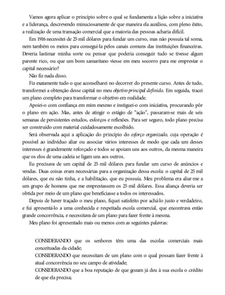 Vamos agora aplicar o princípio sobre o qual se fundamenta a lição sobre a iniciativa
e a liderança, descrevendo minuciosamente de que maneira ela auxiliou, com pleno êxito,
a realização de uma transação comercial que a maioria das pessoas acharia difícil.
Em 1916 necessitei de 25 mil dólares para fundar um curso, mas não possuía tal soma,
nem também os meios para consegui-la pelos canais comuns das instituições financeiras.
Deveria lastimar minha sorte ou pensar que poderia conseguir tudo se tivesse algum
parente rico, ou que um bom samaritano viesse em meu socorro para me emprestar o
capital necessário?
Não fiz nada disso.
Fiz exatamente tudo o que aconselharei no decorrer do presente curso. Antes de tudo,
transformei a obtenção desse capital no meu objetivo principal definido. Em seguida, tracei
um plano completo para transformar o objetivo em realidade.
Apoiei-o com confiança em mim mesmo e instiguei-o com iniciativa, procurando pôr
o plano em ação. Mas, antes de atingir o estágio de “ação”, passaram-se mais de seis
semanas de persistentes estudos, esforços e reflexões. Para ser seguro, todo plano precisa
ser construído com material cuidadosamente escolhido.
Será observada aqui a aplicação do princípio do esforço organizado, cuja operação é
possível ao indivíduo aliar ou associar vários interesses de modo que cada um desses
interesses é grandemente reforçado e todos se apoiam uns aos outros, da mesma maneira
que os elos de uma cadeia se ligam uns aos outros.
Eu precisava de um capital de 25 mil dólares para fundar um curso de anúncios e
vendas. Duas coisas eram necessárias para a organização dessa escola: o capital de 25 mil
dólares, que eu não tinha, e a habilitação, que eu possuía. Meu problema era aliar-me a
um grupo de homens que me emprestassem os 25 mil dólares. Essa aliança deveria ser
obtida por meio de um plano que beneficiasse a todos os interessados.
Depois de haver traçado o meu plano, fiquei satisfeito por achá-lo justo e verdadeiro,
e fui apresentá-lo a uma conhecida e respeitada escola comercial, que encontrava então
grande concorrência, e necessitava de um plano para fazer frente à mesma.
Meu plano foi apresentado mais ou menos com as seguintes palavras:
CONSIDERANDO que os senhores têm uma das escolas comerciais mais
conceituadas da cidade;
CONSIDERANDO que necessitam de um plano com o qual possam fazer frente à
atual concorrência no seu campo de atividade;
CONSIDERANDO que a boa reputação de que gozam já deu à sua escola o crédito
de que ela precisa;
 