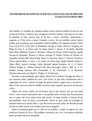 TESTEMUNHODE GRATIDÃODOAUTOR PELOAUXÍLIOQUE LHE FOI PRESTADO
NA REALIZAÇÃODESTA OBRA
Este trabalho é o resultado de cuidadosa análise sobre a vida de trabalho de mais de uma
centena de homens e mulheres que conseguiram triunfos notáveis, cada qual no seu ramo
de atividade. O autor passou mais de 20 anos a reunir, classificar, experimentar e
organizar as 15 leis sobre as quais é baseado o curso. No seu trabalho recebeu valioso
auxílio, quer em pessoa, quer estudando a vida de trabalho, dos seguintes homens: Henry
Ford, Cyrus H. K. Curtis, John D. Rockefeller, Georges S. Parker, Darwin P. Kingsley, juiz
Elbert H. Gary, E. A. Filene, John W. Davis, Edwin C. Barnes, E. M. Statler, Marshall
Field, Elbert Hubbard, Charles P. Steinmetz, William H. French, FrankVanderlip, capitão
Georges M. Alexander, Thomas A. Edison, Georges W. Perkins, Charles M. Schwab, dr.
Alexander Graham Bell, Edward Bok, Harvey S. Firestone, Henry L. Doherty, Woodrow
Wilson, general Rufus A. Ayers, A. D. Lasker, dr. Elmer Gates, Hugh Chalmers, Robert L.
Taylor (Bob), Andrew Carnegie, Luther Burbank, Samuel Gompers, dr. C. O. Henry,
William Wrigley Jr., William Howard Taft, John Burroughs, James J. Hell, dr. E. W.
Strickler, George Eastman, John Wanamaker, F. W. Woolworth, G. H. Harriman,
Theodore Roosevelt, juiz Daniel T. Wright e E. H. Harriman.
De todas as personalidades aqui citadas, Henry Ford e Andrew Carnegie são talvez os
que merecem maior gratidão do autor, pois foram os que mais contribuíram para a
organização do curso. Andrew Carnegie foi quem primeiro sugeriu que o escrevesse, e
Henry Ford, com a sua vida de trabalho, forneceu muito material, que serviu de base para
a obra.
Alguns dos nomes citados são de homens que já não existem, mas aos que ainda
vivem o autor deseja testemunhar aqui a sua gratidão pelos serviços que lhe prestaram,
sem os quais este curso jamais teria sido escrito. O autor estudou a maioria dessas
personalidades, bem de perto, pessoalmente. Gozou ou goza ainda do privilégio de
amizade íntima com muitos deles, o que lhe tornou possível colher, da filosofia pessoal
de cada um, fatos que de outra maneira não teria conseguido.
Sente-se sumamente grato por ter tido no seu trabalho o auxílio de alguns dos mais
poderosos homens da Terra. Tal privilégio constituiria, por si só, recompensa suficiente,
ainda que nada mais fosse alcançado.
 