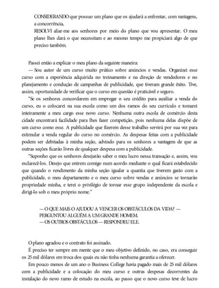 CONSIDERANDOque possuo um plano que os ajudará a enfrentar, com vantagens,
a concorrência,
RESOLVI aliar-me aos senhores por meio do plano que vou apresentar. O meu
plano lhes dará o que necessitam e ao mesmo tempo me propiciará algo de que
preciso também.
Passei então a explicar o meu plano da seguinte maneira:
— Sou autor de um curso muito prático sobre anúncios e vendas. Organizei esse
curso com a experiência adquirida no treinamento e na direção de vendedores e no
planejamento e condução de campanhas de publicidade, que tiveram grande êxito. Tive,
assim, oportunidade de verificar que o curso em questão é praticável e seguro.
“Se os senhores concordarem em empregar o seu crédito para auxiliar a venda do
curso, eu o colocarei na sua escola como um dos ramos do seu currículo e tomarei
inteiramente a meu cargo esse novo curso. Nenhuma outra escola de comércio desta
cidade encontrará facilidade para lhes fazer competição, pois nenhuma delas dispõe de
um curso como esse. A publicidade que fizerem desse trabalho servirá por sua vez para
estimular a venda regular do curso no comércio. As despesas feitas com a publicidade
podem ser debitadas à minha seção, advindo para os senhores a vantagem de que as
outras seções ficarão livres de qualquer despesa com a publicidade.
“Suponho que os senhores desejarão saber o meu lucro nessa transação e, assim, vou
esclarecê-los. Desejo que entrem comigo num acordo mediante o qual ficará estabelecido
que quando o rendimento da minha seção igualar a quantia que tiverem gasto com a
publicidade, o meu departamento e o meu curso sobre vendas e anúncios se tornarão
propriedade minha, e terei o privilégio de tornar esse grupo independente da escola e
dirigi-lo sob o meu próprio nome.”
—OQUE MAIS OAJUDOUA VENCEROS OBSTÁCULOS DA VIDA? —
PERGUNTOUALGUÉMA UMGRANDE HOMEM.
—OS OUTROS OBSTÁCULOS —RESPONDEUELE.
Oplano agradou e o contrato foi assinado.
É preciso ter sempre em mente que o meu objetivo definido, no caso, era conseguir
os 25mil dólares em troca dos quais eu não tinha nenhuma garantia a oferecer.
Em pouco menos de um ano o Business College havia pagado mais de 25 mil dólares
com a publicidade e a colocação do meu curso e outras despesas decorrentes da
instalação do novo ramo de estudo na escola, ao passo que o novo curso teve de lucro
 