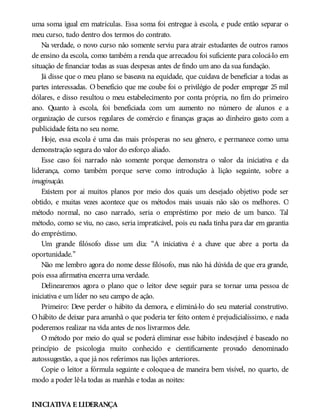 uma soma igual em matrículas. Essa soma foi entregue à escola, e pude então separar o
meu curso, tudo dentro dos termos do contrato.
Na verdade, o novo curso não somente serviu para atrair estudantes de outros ramos
de ensino da escola, como também a renda que arrecadou foi suficiente para colocá-lo em
situação de financiar todas as suas despesas antes de findo um ano da sua fundação.
Já disse que o meu plano se baseava na equidade, que cuidava de beneficiar a todas as
partes interessadas. O benefício que me coube foi o privilégio de poder empregar 25 mil
dólares, e disso resultou o meu estabelecimento por conta própria, no fim do primeiro
ano. Quanto à escola, foi beneficiada com um aumento no número de alunos e a
organização de cursos regulares de comércio e finanças graças ao dinheiro gasto com a
publicidade feita no seu nome.
Hoje, essa escola é uma das mais prósperas no seu gênero, e permanece como uma
demonstração segura do valor do esforço aliado.
Esse caso foi narrado não somente porque demonstra o valor da iniciativa e da
liderança, como também porque serve como introdução à lição seguinte, sobre a
imaginação.
Existem por aí muitos planos por meio dos quais um desejado objetivo pode ser
obtido, e muitas vezes acontece que os métodos mais usuais não são os melhores. O
método normal, no caso narrado, seria o empréstimo por meio de um banco. Tal
método, como se viu, no caso, seria impraticável, pois eu nada tinha para dar em garantia
do empréstimo.
Um grande filósofo disse um dia: “A iniciativa é a chave que abre a porta da
oportunidade.”
Não me lembro agora do nome desse filósofo, mas não há dúvida de que era grande,
pois essa afirmativa encerra uma verdade.
Delinearemos agora o plano que o leitor deve seguir para se tornar uma pessoa de
iniciativa e um líder no seu campo de ação.
Primeiro: Deve perder o hábito da demora, e eliminá-lo do seu material construtivo.
O hábito de deixar para amanhã o que poderia ter feito ontem é prejudicialíssimo, e nada
poderemos realizar na vida antes de nos livrarmos dele.
O método por meio do qual se poderá eliminar esse hábito indesejável é baseado no
princípio de psicologia muito conhecido e cientificamente provado denominado
autossugestão, a que já nos referimos nas lições anteriores.
Copie o leitor a fórmula seguinte e coloque-a de maneira bem visível, no quarto, de
modo a poder lê-la todas as manhãs e todas as noites:
INICIATIVA E LIDERANÇA
 