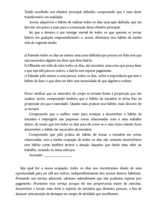 Tendo escolhido um objetivo principal definido, compreendo que é meu dever
transformá-lo em realidade.
Assim, adquirirei o hábito de realizar todos os dias uma ação definida, que me
fará dar um passo a mais para a consecução desse objetivo principal.
Sei que a demora é um inimigo mortal de todos os que querem se tornar
líderes em qualquer empreendimento; e, assim, eliminarei esse hábito da minha
vida do seguinte modo:
a) Fazendo todos os dias ao menos uma coisa definida que precisa ser feita sem que
seja necessário alguém me dizer que devo fazê-la.
b) Olhando em volta de mim todos os dias, até encontrar uma coisa que possa fazer
e que seja útil para os outros, e fazê-la sem esperar pagamento.
c) Falando pelo menos a uma pessoa, todos os dias, sobre a importância que tem o
hábito de fazer o que deve ser feito sem necessidade de que alguém o ordene.
Posso verificar que os músculos do corpo se tornam fortes à proporção que são
usados; assim, compreendo também que o hábito da iniciativa se torna fixo na
proporção em que é exercitado. Quanto mais praticar esse hábito, mais decisivo ele
se tornará.
Compreendo que o melhor meio para começar a desenvolver o hábito da
iniciativa é empregá-lo nas pequenas coisas relacionadas com o meu trabalho
diário, de modo que irei todos os dias para ele como se o meu único intento fosse
desenvolver o hábito tão necessário da iniciativa.
Compreendo que pela prática do hábito de tomar a iniciativa em coisas
relacionadas com a minha ocupação de todos os dias não somente desenvolverei
esse hábito como também atrairei a atenção daqueles que darão mais valor ao
trabalho, notando os meus esforços.
Assinado: _______________
Seja qual for a nossa ocupação, todos os dias nos encontramos diante de uma
oportunidade para ser útil aos outros, independentemente dos nossos deveres habituais.
Prestando um serviço adicional, sabemos naturalmente que não podemos esperar por
pagamento. Prestamos esse serviço porque ele nos proporciona meios de exercitar,
desenvolver e tornar mais forte o espírito de iniciativa que devemos possuir, a fim de
alcançar uma posição de destaque no campo de atividade que escolhemos.
 