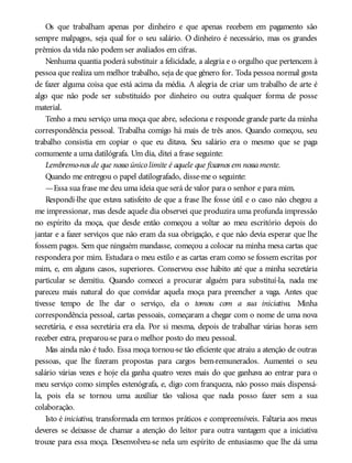 Os que trabalham apenas por dinheiro e que apenas recebem em pagamento são
sempre malpagos, seja qual for o seu salário. O dinheiro é necessário, mas os grandes
prêmios da vida não podem ser avaliados em cifras.
Nenhuma quantia poderá substituir a felicidade, a alegria e o orgulho que pertencem à
pessoa que realiza um melhor trabalho, seja de que gênero for. Toda pessoa normal gosta
de fazer alguma coisa que está acima da média. A alegria de criar um trabalho de arte é
algo que não pode ser substituído por dinheiro ou outra qualquer forma de posse
material.
Tenho a meu serviço uma moça que abre, seleciona e responde grande parte da minha
correspondência pessoal. Trabalha comigo há mais de três anos. Quando começou, seu
trabalho consistia em copiar o que eu ditava. Seu salário era o mesmo que se paga
comumente a uma datilógrafa. Um dia, ditei a frase seguinte:
Lembremo-nos de que nosso único limite é aquele que fixamos em nossamente.
Quando me entregou o papel datilografado, disse-me o seguinte:
—Essa sua frase me deu uma ideia que será de valor para o senhor e para mim.
Respondi-lhe que estava satisfeito de que a frase lhe fosse útil e o caso não chegou a
me impressionar, mas desde aquele dia observei que produzira uma profunda impressão
no espírito da moça, que desde então começou a voltar ao meu escritório depois do
jantar e a fazer serviços que não eram da sua obrigação, e que não devia esperar que lhe
fossem pagos. Sem que ninguém mandasse, começou a colocar na minha mesa cartas que
respondera por mim. Estudara o meu estilo e as cartas eram como se fossem escritas por
mim, e, em alguns casos, superiores. Conservou esse hábito até que a minha secretária
particular se demitiu. Quando comecei a procurar alguém para substituí-la, nada me
pareceu mais natural do que convidar aquela moça para preencher a vaga. Antes que
tivesse tempo de lhe dar o serviço, ela o tomou com a sua iniciativa. Minha
correspondência pessoal, cartas pessoais, começaram a chegar com o nome de uma nova
secretária, e essa secretária era ela. Por si mesma, depois de trabalhar várias horas sem
receber extra, preparou-se para o melhor posto do meu pessoal.
Mas ainda não é tudo. Essa moça tornou-se tão eficiente que atraiu a atenção de outras
pessoas, que lhe fizeram propostas para cargos bem-remunerados. Aumentei o seu
salário várias vezes e hoje ela ganha quatro vezes mais do que ganhava ao entrar para o
meu serviço como simples estenógrafa, e, digo com franqueza, não posso mais dispensá-
la, pois ela se tornou uma auxiliar tão valiosa que nada posso fazer sem a sua
colaboração.
Isto é iniciativa, transformada em termos práticos e compreensíveis. Faltaria aos meus
deveres se deixasse de chamar a atenção do leitor para outra vantagem que a iniciativa
trouxe para essa moça. Desenvolveu-se nela um espírito de entusiasmo que lhe dá uma
 