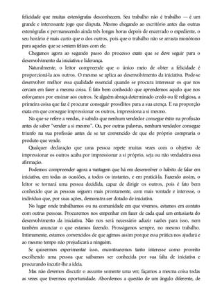 felicidade que muitas estenógrafas desconhecem. Seu trabalho não é trabalho — é um
grande e interessante jogo que disputa. Mesmo chegando ao escritório antes das outras
estenógrafas e permanecendo ainda três longas horas depois de encerrado o expediente, o
seu horário é mais curto que o dos outros, pois que o trabalho não se arrasta monótono
para aqueles que se sentem felizes com ele.
Chegamos agora ao segundo passo do processo exato que se deve seguir para o
desenvolvimento da iniciativa e liderança.
Naturalmente, o leitor compreende que o único meio de obter a felicidade é
proporcioná-la aos outros. O mesmo se aplica ao desenvolvimento da iniciativa. Pode-se
desenvolver melhor essa qualidade essencial quando se procura interessar os que nos
cercam em fazer a mesma coisa. É fato bem conhecido que aprendemos aquilo que nos
esforçamos por ensinar aos outros. Se alguém abraça determinado credo ou fé religiosa, a
primeira coisa que faz é procurar conseguir prosélitos para a sua crença. E na proporção
exata em que consegue impressionar os outros, impressiona a si mesmo.
No que se refere a vendas, é sabido que nenhum vendedor consegue êxito na profissão
antes de saber “vender a si mesmo”. Ou, por outras palavras, nenhum vendedor consegue
triunfo na sua profissão antes de se ter convencido de que ele próprio compraria o
produto que vende.
Qualquer declaração que uma pessoa repete muitas vezes com o objetivo de
impressionar os outros acaba por impressionar a si próprio, seja ou não verdadeira essa
afirmação.
Podemos compreender agora a vantagem que há em desenvolver o hábito de falar em
iniciativa, em todas as ocasiões, a todos os instantes, e em praticá-la. Fazendo assim, o
leitor se tornará uma pessoa decidida, capaz de dirigir os outros, pois é fato bem
conhecido que as pessoas seguem mais prontamente, com mais vontade e interesse, o
indivíduo que, por suas ações, demonstra ser dotado de iniciativa.
No lugar onde trabalhamos ou na comunidade em que vivemos, estamos em contato
com outras pessoas. Procuremos nos empenhar em fazer de cada qual um entusiasta do
desenvolvimento da iniciativa. Não nos será necessário aduzir razões para isso, nem
também anunciar o que estamos fazendo. Prossigamos sempre, no mesmo trabalho.
Intimamente, estamos convencidos de que agimos assim porque essa prática nos ajudará e
ao mesmo tempo não prejudicará a ninguém.
Se quisermos experimentar isso, encontraremos tanto interesse como proveito
escolhendo uma pessoa que saibamos ser conhecida por sua falta de iniciativa e
procurando incutir-lhe a ideia.
Mas não devemos discutir o assunto somente uma vez; façamos a mesma coisa todas
as vezes que tivermos oportunidade. Abordemos a questão de um ângulo diferente, de
 