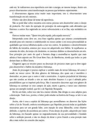cada vez. Se realizarmos essa experiência com tato e energia, ao mesmo tempo, dentro em
pouco observaremos uma transformação na pessoa que tentamos experimentar.
E observaremos alguma coisa muito mais importante, isto é, observaremos uma
transformação em nós mesmos.
Oleitor não deve deixar de tentar tal experiência.
Não se pode falar sobre iniciativa com outras pessoas sem desenvolver antes o desejo
de praticá-la. Por meio da operação do princípio da autossugestão cada afirmativa que
fizermos a outros fica registrada no nosso subconsciente e aí se fixa, seja verdadeira ou
não.
Ouve-se muitas vezes: “Quem vive pela espada, pela espada morrerá.”
Interpretada como deve ser, essa frase significa apenas que estamos constantemente
atraindo para nós mesmos e estabelecendo no nosso caráter e em nossa personalidade as
qualidades que nossa influência ajuda a criar nos outros. Se ajudamos o desenvolvimento
do hábito da iniciativa, estamos por nossa vez adquirindo esse hábito. Se espalhamos as
sementes do ódio, da inveja e do desânimo, os mesmos defeitos se desenvolverão em nós.
Esse princípio por meio do qual o homem chega a assemelhar-se àqueles que mais
admira é bem exposto em The Great Stone Face, de Hawthorne, novela que todos os pais
deviam fazer os filhos lerem.
Chegamos agora ao terceiro passo na descrição do processo exato que se deve seguir
para desenvolver o hábito da iniciativa e liderança.
Antes de prosseguir é preciso explicar o sentido exato do termo liderança, tal como é
usado no nosso curso. Há dois gêneros de liderança, dos quais um é mortífero e
destruidor, ao passo que o outro é vital e construtivo. A espécie prejudicial de liderança
que não conduz ao triunfo e sim ao mais absoluto fracasso é a que é adotada pelos
pseudolíderes que se impõem pela força. Não é necessário descrever aqui esse gênero de
liderança ou acentuar os seus campos de ação, exceto a guerra, e nesse caso citaremos
apenas um exemplo notável, que foi o de Napoleão Bonaparte.
Ele foi um líder, sobre isso não há a menor dúvida. Mas dirigiu os seus adeptos para
a destruição. Tudo isso, porém, o leitor pode estudar na história da França, se tal é o seu
desejo.
Assim, não é essa a espécie de liderança que aconselhamos no decorrer das lições
sobre a Lei do Triunfo, embora reconheçamos que Napoleão possuía todas as qualidades
necessárias para ser um grande líder, com exceção de uma: faltava-lhe, como objetivo
definido, o espírito de assistência aos outros. Oseu desejo de poder, adquirido por meio
da liderança, era baseado apenas no engrandecimento da sua personalidade e fundado
sobre a ambição pessoal, e não no desejo de elevar o povo francês a uma posição mais
alta e mais nobre no conceito das nações.
 